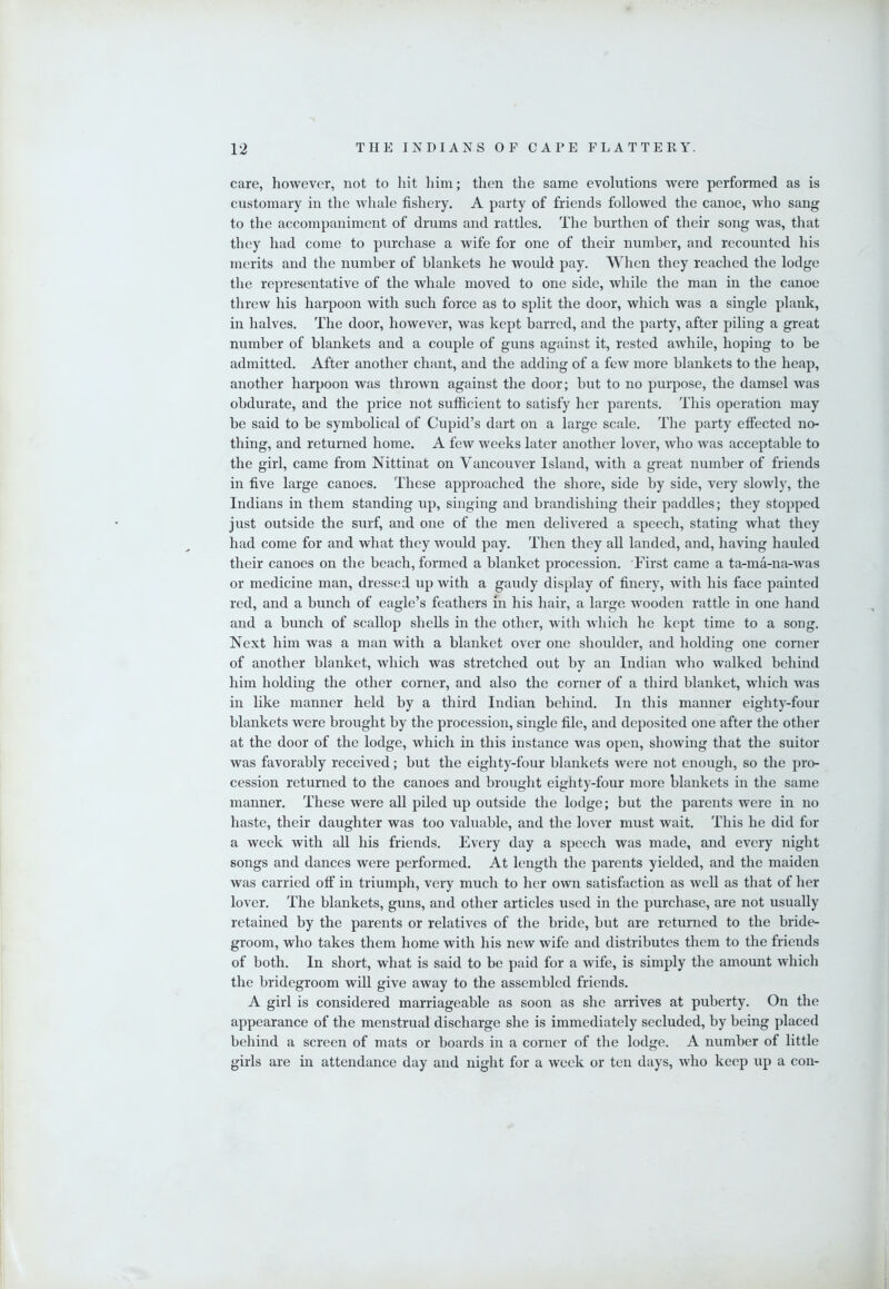 care, however, not to liit liim; then the same evolutions were performed as is customary in the whale fishery. A party of friends followed the canoe, who sang to the accompaniment of drums and rattles. The burthen of their song was, that they had come to purchase a wife for one of their number, and recounted his merits and the number of blankets he would pay. When they reached the lodge the representative of the whale moved to one side, while the man in the canoe threw his harpoon with such force as to split the door, which was a single plank, in halves. The door, however, was kept barred, and the party, after piling a great number of blankets and a couple of guns against it, rested awhile, hoping to be admitted. After another chant, and the adding of a few more blankets to the heap, another harpoon was thrown against the door; but to no purpose, the damsel was obdurate, and the price not sufficient to satisfy her parents. This operation may be said to be symbolical of Cupid’s dart on a large scale. The party effected no- thing, and returned home. A few weeks later another lover, who was acceptable to the girl, came from Nittinat on Vancouver Island, with a great number of friends in five large canoes. These approached the shore, side by side, very slowly, the Indians in them standing up, singing and brandishing their paddles; they stopped just outside the surf, and one of the men delivered a speech, stating what they liad come for and what they would pay. Then they aU landed, and, having hauled their canoes on the beach, formed a blanket procession. First came a ta-ma-na-was or medicine man, dressed up with a gaudy display of finery, with his face painted red, and a bunch of eagle’s feathers in his hair, a large wooden rattle in one hand and a bunch of scallop shells in the other, with which he kept time to a song. Next him was a man with a blanket over one shoulder, and holding one corner of another blanket, which was stretched out by an Indian who walked behind him holding the other corner, and also the corner of a third blanket, which was in like manner held by a third Indian behind. In this manner eighty-four blankets were brought by the procession, single file, and deposited one after the other at the door of the lodge, which in this instance was open, showing that the suitor was favorably received; but the eighty-four blankets were not enough, so the pro- cession returned to the canoes and brought eighty-four more blankets in the same manner. These were all piled up outside the lodge; but the parents were in no haste, their daughter was too valuable, and the lover must wait. This he did for a week with all his friends. Every day a speech was made, and every night songs and dances were performed. At length the parents yielded, and the maiden was carried off in triumph, very much to her own satisfaction as well as that of her lover. The blankets, guns, and other articles used in the purchase, are not usually retained by the parents or relatives of the bride, but are returned to the bride- groom, who takes them home with his new wife and distributes them to the friends of both. In short, what is said to be paid for a wife, is simply the amount which the bridegroom will give away to the assembled friends. A girl is considered marriageable as soon as she arrives at puberty. On the appearance of the menstrual discharge she is immediately secluded, by being placed behind a screen of mats or boards in a corner of the lodge. A number of little girls are in attendance day and night for a week or ten days, who keep up a con-