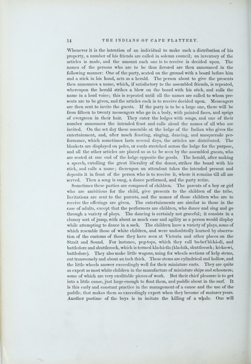 Whenever it is the intention of an individual to make such a distribution of his property, a number of his friends are called in solemn council; an inventory of the articles is made, and the amount each one is to receive is decided upon. The names of the persons who are to be thus favored are then announced in the following manner: One of the party, seated on the ground with a board before him and a stick in his hand, acts as a herald. The person about to give the presents then announces a name, which, if satisfactory to the assembled friends, is repeated, whereupon the herald strikes a blow on the board with his stick, and calls the name in a loud voice; this is repeated until all the names are called to whom pre- sents are to be given, and the articles each is to receive decided upon. Messengers are then sent to invite the guests. If the party is to be a large one, there wiU be from fifteen to twenty messengers who go in a body, with painted faces, and sprigs of evergreen in their hair. They enter the lodges with songs, and one of their number announces the intended feast and calls aloud the names of all who are invited. On the set day these assemble at the lodge of the Indian who gives the entertainment, and, after much feasting, singing, dancing, and masquerade per- formance, which sometimes lasts several days, the articles are distributed. The blankets are displayed on poles, or cords stretched across the lodge for the purpose, and all the other articles are placed so as to be seen by the assembled guests, who are seated at one end of the lodge opposite the goods. The herald, after making a speech, extolling the great liberality of the donor, strikes the board with his stick, and calls a name; thereupon an attendant takes the intended present and deposits it in front of the person who is to receive it, where it remains till all are served. Then a song is sung, a dance performed, and the party retire. Sometimes these parties are composed of children. The parents of a boy or girl who are ambitious for the child, give presents to the children of the tribe. Invitations are sent to the parents, and the names of those children who are to receive the offerings are given. The entertainments are similar to those in the case of adults, except that the performers are children, who dance and sing and go through a variety of plays. The dancing is certainly not graceful; it consists in a clumsy sort of jump, with about as much ease and agility as a person would display while attempting to dance in a sack. The children have a variety of plays, some of which resemble those of white children, and were undoubtedly learned by observa- tion of the customs of those they have seen at Victoria and other places on the Strait and Sound. For instance, peg-tops, which they call ba-bet’hl-ka-di, and battledore and shuttlecock, which is termed kla-ha-tla (kla-hak, shuttlecock; ko-ko-wi, battledore). They also make little wagons, using for wheels sections of kelp stems, cut transversely and about an inch thick. These stems are cylindrical and hollow, and the little wheels answer exceedingly well for their miniature carts. They are quite as expert as most white children in the manufacture of miniature ships and schooners; some of which are very creditable pieces of work. But their chief pleasure is to get into a little canoe, just large enough to float them, and paddle about in the surf. It is this early and constant practice in the management of a canoe and the use of the paddle, that makes them so exceedingly expert when they become of maturer years. Another pastime of the boys is to imitate the killing of a whale. One will