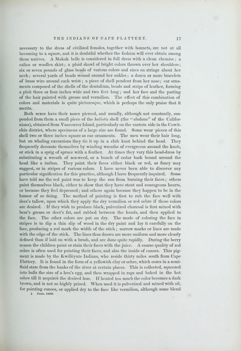 necessary to the dress of civilized females, together with bonnets, are not at all becoming to a squaw, and it is doubtful whether the fashion will ever obtain among these natives. A Makah belle is considered in full dress with a clean chemise ; a calico or woollen skirt; a plaid shawl of bright colors thrown over her shoulders; six or seven pounds of glass beads of various colors and sizes on strings about her neck; several yards of beads wound around her ankles; a dozen or more bracelets of brass wire around each wrist; a piece of shell pendent from her nose; ear orna- ments composed of the shells of the dentalium, beads and strips of leather, forming a plait three or four inches wide and two feet long ; and her face and the parting of the hair painted with grease and vermilion. The effect of this combination of colors and materials is quite picturesque, which is perhaps the only praise that it merits. Both sexes have their noses pierced, and usually, although not constantly, sus- pended from them a small piece of the haliotis shell (the “ abalone” of the Califor- nians), obtained from Vancouver Island, particularly on the eastern side in the Cowit- chin district, where specimens of a large size are found. Some wear pieces of this shell two or three inches square as ear ornaments. The men wear their hair long, but on whaling excursions they tie it up in a club knot behind the head. They frequently decorate themselves by winding wreaths of evergreens around the knob, or stick in a sprig of spruce with a feather. At times they vary this head-dress by substituting a wreath of sea-weed, or a bunch of cedar bark bound around the head like a turban. They paint their faces either black or red, as fancy may suggest, or in stripes of various colors. I have never been able to discover any particular signification for this practice, although I have frequently inquired. Some have told me the red paint was to keep the sun from burning their faces; others paint themselves black, either to show that they have stout and courageous hearts, or because they feel depressed; and others again because they happen to be in the humor of so doing. The method of painting is first to rub the face well with deer’s tallow, upon which they apply the dry vermilion or red ochre if these colors are desired. If they wish to produce black, pulverized charcoal is first mixed with bear’s grease or deer’s fat, and rubbed between the hands, and then applied to the face. The other colors are put on dry. The mode of coloring the face in stripes is to dip a thin slip of wood in the dry paint and lay it carefully on the face, producing a red mark the width of the stick; narrow marks or lines are made with the edge of the stick. The lines thus drawn are more uniform and more clearly defined than if laid on with a brush, and are done quite rapidly. During the berry season the children paint or stain their faces with the juice. A coarse quality of red ochre is often used for painting their faces, and also the inside of canoes. This pig- ment is made by the Kwilleyute Indians, who reside thirty miles south from Cape Flattery. It is found in the form of a yellowish clay or ochre, which oozes in a semi- fluid state from the banks of the river at certain places. This is collected, squeezed into balls the size of a hen’s egg, and then wrapped in rags and baked in the hot ashes till it acquires the desired hue. If heated too much the color becomes a dark brown, and is not so highly prized. When used it is pulverized and mixed with oil, for painting canoes, or applied dry to the face like vermilion, although some blend 3 June, 1869.