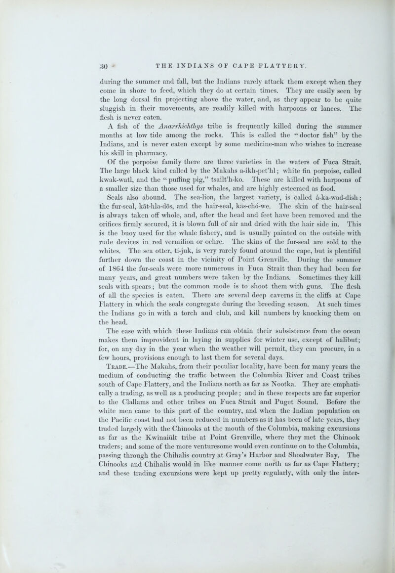 during the summer and fall, but the Indians rarely attack them except when they come in shore to feed, which they do at certain times. They are easily seen by the long dorsal fin projecting above the water, and, as they appear to be quite sluggish in their movements, are readily killed with harpoons or lances. The flesh is never eaten. A fish of the Anarrliichthys tribe is frequently killed during the summer months at low tide among the rocks. This is called the “ doctor fish” by the Indians, and is never eaten except by some medicine-man who wishes to increase his skill in pharmacy. Of the porpoise family there are three varieties in the waters of Fuca Strait. The large black kind called by the Makahs a-ikh-pet’hl; white fin porpoise, called kwak-watl, and the “ puffing pig,” tsailt’h-ko. These are killed with harpoons of a smaller size than those used for whales, and are highly esteemed as food. Seals also abound. The sea-lion, the largest variety, is called a-ka-wad-dish; the fur-seal, kat-hla-dos, and the hair-seal, kas-cho-we. The skin of the hair-seal is always taken off whole, and, after the head and feet have been removed and tlie orifices firmly secured, it is blown full of air and dried with the hair side in. This is the buoy used for the whale fishery, and is usually painted on the outside with rude devices in red vermilion or ochre. The skins of the fur-seal are sold to the whites. The sea otter, ti-juk, is very rarely found around the cape, but is plentiful further down the coast in the vicinity of Point Grenville. During the summer of 1864 the fur-seals were more numerous in Fuca Strait than they had been for many years, and great numbers were taken by the Indians. Sometimes they kill seals with spears; but the common mode is to shoot them with guns. The flesh of all the species is eaten. There are several deep caverns in the cliff’s at Cape Flattery in which the seals congregate during the breeding season. At such times the Indians go in with a torch and club, and kill numbers by knocking them on the head. The ease with which these Indians can obtain their subsistence from the ocean makes them improvident in laying in supplies for winter use, except of halibut; for, on any day in the year when the weather will permit, they can procure, in a few hours, provisions enough to last them for several days. Trade.—The Makahs, from their peculiar locality, have been for many years the medium of conducting the traffic between the Columbia Fiver and Coast tribes south of Cape Flattery, and the Indians north as far as Nootka. They are emphati- cally a trading, as well as a producing people; and in these respects are far superior to the Clallams and other tribes on Fuca Strait and Puget Sound. Before the white men came to this part of the country, and when the Indian population on tlie Pacific coast had not been reduced in numbers as it has been of late years, they traded largely with the Chinooks at the mouth of the Columbia, making excursions as far as the Kwinaiult tribe at Point Grenville, where they met the Chinook traders; and some of the more venturesome wordd even continue on to the Columbia, passing through the Chihalis country at Gray’s Harbor and Shoalwater Bay. The Chinooks and Chihalis would in like manner come north as far as Cape Flattery; and these trading excursions were kept up pretty regularly, with only the inter-