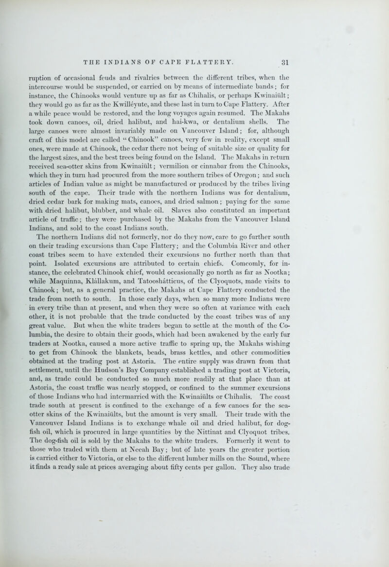 ruption of occasional feuds and rivalries between the different tribes, when the intercourse would be suspended, or carried on by means of intermediate bands; for instance, the Chinooks would venture up as far as Chihalis, or perhaps Kwinaiiilt; they would go as far as the Kwilleyute, and these last in turn to Cape Flattery. After a while peace would be restored, and the long voyages again resumed. The Makahs took down canoes, oil, dried halibut, and hai-kwa, or dentalium shells. The large canoes were almost invariably made on Vancouver Island; for, although craft of this model are called “ Chinook” canoes, very few in reality, except small ones, were made at Chinook, the cedar there not being of suitable size or quality for the largest sizes, and the best trees being found on the Island. The Makahs in return received sea-otter skins from Kwinaiult; vermilion or cinnabar from the Chinooks, which they in turn had procured from the more southern tribes of Oregon; and such articles of Indian value as might be manufactured or produced by the tribes living south of the cape. Their trade with the northern Indians was for dentalium, dried cedar bark for making mats, canoes, and dried salmon; paying for the same with dried halibut, blubber, and whale oil. Slaves also constituted an important article of traffic; they were purchased by the Makahs from the Vancouver Island Indians, and sold to the coast Indians south. The northern Indians did not formerly, nor do they now, care to go further south on their trading excursions than Cape Flattery; and the Columbia Iliver and other coast tribes seem to have extended their excursions no further north than that point. Isolated excursions are attributed to certain chiefs. Comcomly, for in- stance, the celebrated Chinook chief, would occasionally go north as far as Nootka; while Maquinna, Klallakum, and Tatooshatticus, of the Clyoquots, made visits to Chinook; but, as a general practice, the Makahs at Cape Flattery conducted the trade from north to south. In those early days, when so many more Indians were in every tribe than at present, and when they were so often at variance with each other, it is not probable that the trade conducted by the coast tribes was of any great value. But when the white traders began to settle at the mouth of the Co- lumbia, the desire to obtain their goods, which had been awakened by the early fur traders at Nootka, caused a more active traffic to spring up, the Makahs washing to get from Chinook the blankets, beads, brass kettles, and other commodities obtained at the trading post at Astoria. The entire supply was drawn from that settlement, until the Hudson’s Bay Company established a trading post at Victoria, and, as trade could be conducted so much more readily at that place than at Astoria, the coast traffic was nearly stopped, or confined to the summer excursions of those Indians who had intermarried with the Kwinaiults or Chihalis. The coast trade south at present is confined to the exchange of a few canoes for the sea- otter skins of the Kwinaiults, but the amount is very small. Their trade with the Vancouver Island Indians is to exchange whale oil and dried halibut, for dog- fish oil, Avhich is procured in large quantities by the Nittinat and Clyoquot tribes. The dog-fish oil is sold by the Makahs to the white traders. Formerly it went to those who traded with them at Neeah Bay; but of late years the greater portion is carried either to Victoria, or else to the different lumber mills on the Sound, wdiere it finds a ready sale at prices averaging about fifty cents per gallon. They also trade