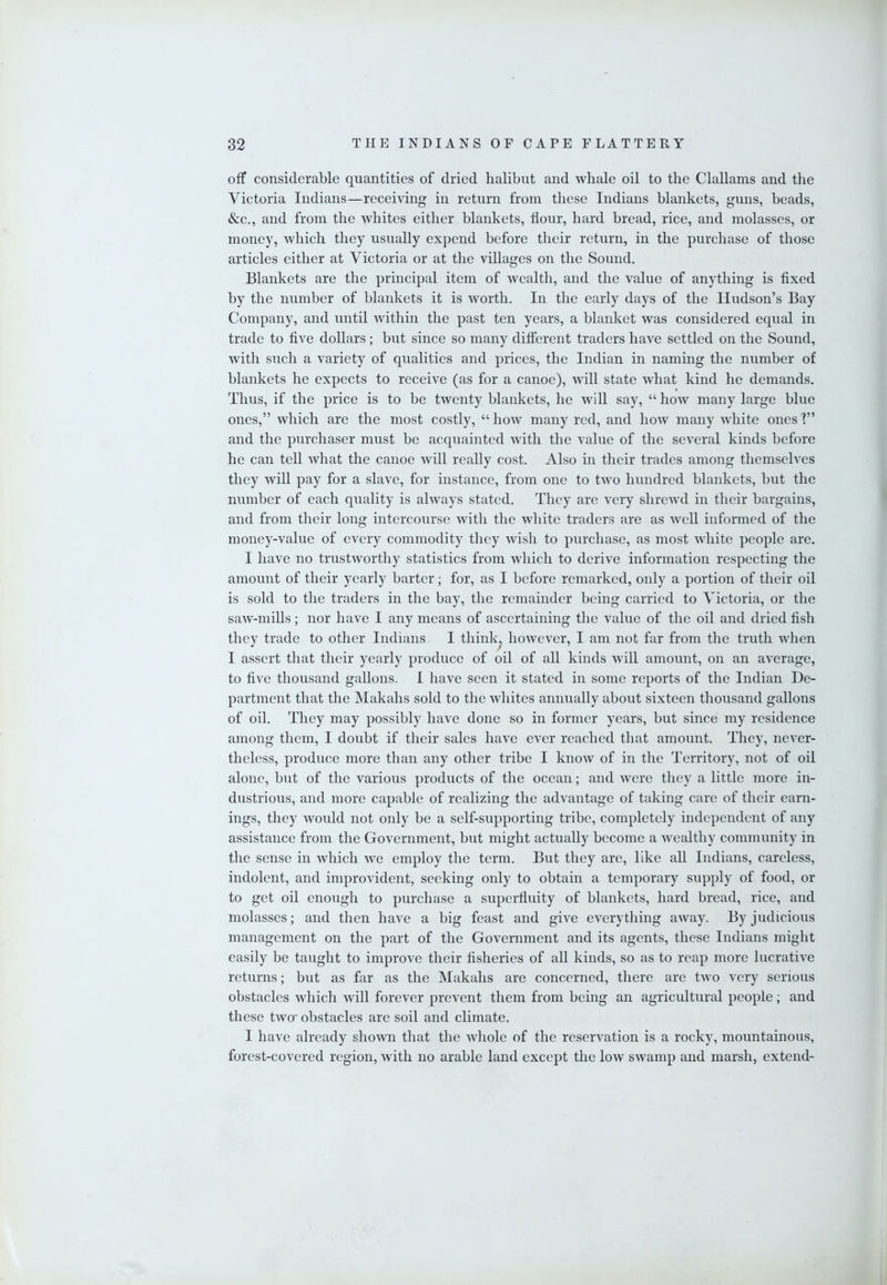 off considerable quantities of dried halibut and whale oil to the ClaUams and the Victoria Indians—receiving in return from these Indians blankets, guns, beads, &c., and from the whites either blankets, flour, hard bread, rice, and molasses, or money, which they usually expend before their return, in the purchase of those articles either at Victoria or at the villages on the Sound. Blankets are the principal item of wealth, and the value of anything is fixed by the number of blankets it is worth. In the early days of the Hudson’s Bay Company, and until within the past ten years, a blanket was considered equal in trade to five dollars; but since so many different traders have settled on the Sound, with such a variety of qualities and prices, the Indian in naming the number of blankets he expects to receive (as for a canoe), will state what kind he demands. Thus, if the price is to be twenty blankets, he will say, “ how many large blue ones,” which are the most costly, “how many red, and how many white ones'?” and the purchaser must be acquainted with the value of the several kinds before he can tell what the canoe will really cost. Also in their trades among themselves they will pay for a slave, for instance, from one to two hundred blankets, but the number of each quality is always stated. They are very shrewd in their bargains, and from their long intercourse with the white traders are as well informed of the money-value of every commodity they wish to purchase, as most white people are. I have no trustworthy statistics from which to derive information respecting the amount of their yearly barter; for, as I before remarked, only a portion of their oil is sold to the traders in the bay, the remainder being carried to Victoria, or the saw-mills; nor have I any means of ascertaining the value of the oil and dried fish they trade to other Indians I think^ however, I am not far from the truth when I assert that their yearly produce of oil of all kinds will amount, on an average, to five thousand gallons. I have seen it stated in some reports of the Indian De- partment that the Makahs sold to the whites annually about sixteen thousand gallons of oil. They may possibly have done so in former years, but since my residence among them, I doubt if their sales have ever reached that amount. They, never- theless, produce more than any other tribe I know of in the Territory, not of oil alone, but of the various products of the ocean; and were they a little more in- dustrious, and more capable of realizing the advantage of taking care of their earn- ings, they would not only be a self-supporting tribe, completely independent of any assistance from the Government, but might actually become a wealthy community in the sense in which we employ the term. But they are, like all Indians, careless, indolent, and improvident, seeking only to obtain a temporary supply of food, or to get oil enough to purchase a superfluity of blankets, hard bread, rice, and molasses; and then have a big feast and give everything away. By judicious management on the part of the Government and its agents, these Indians might easily be taught to improve their fisheries of all kinds, so as to reap more lucrative returns; but as hxr as the Makahs are concerned, there are two very serious obstacles which will forever prevent them from being an agricultural people; and these two' obstacles are soil and climate. I have already shown that the whole of the reservation is a rocky, mountainous, forest-covered region, wdth no arable land except the low swamp and marsh, extend-