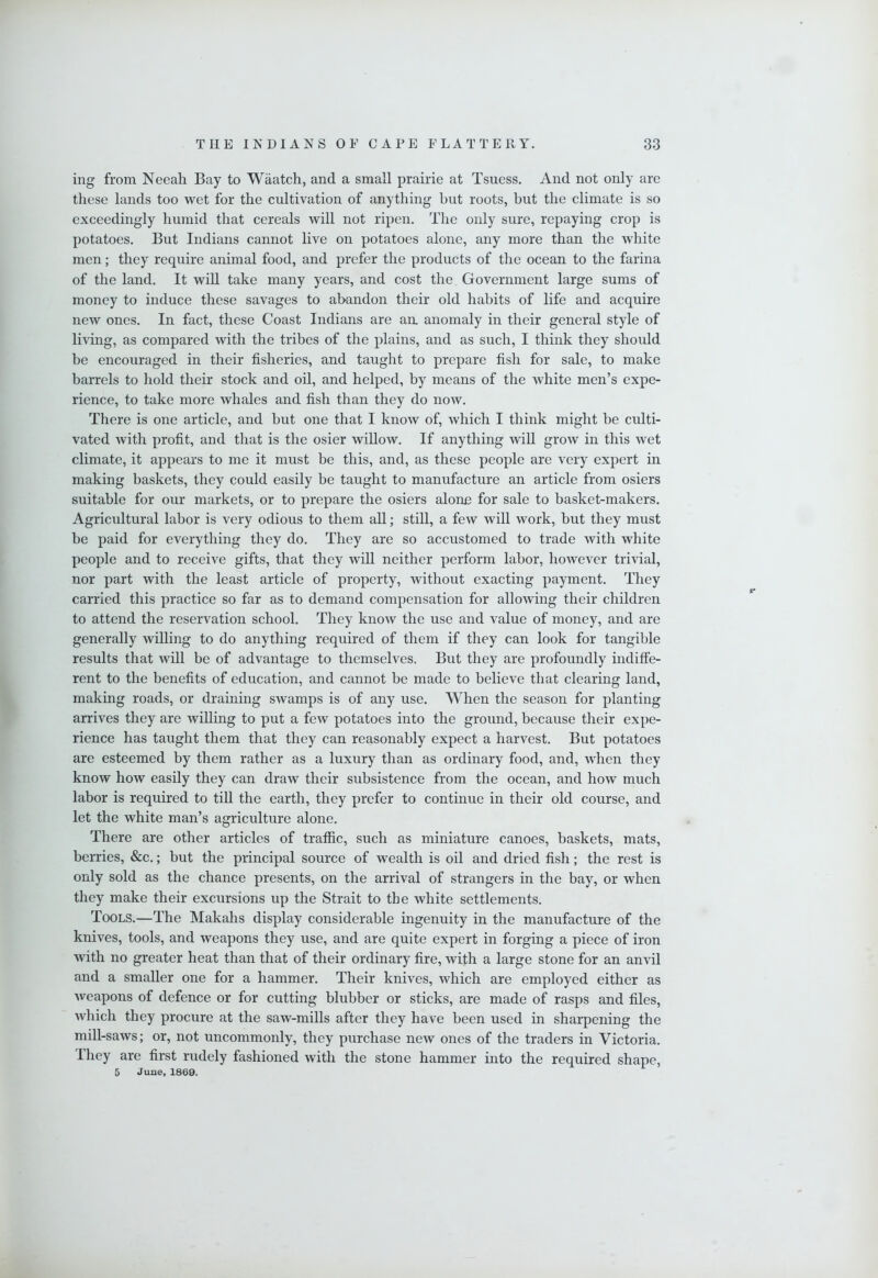 ing from Neeah Bay to Waatch, and a small prairie at Tsuess. And not only are these lands too wet for the cultivation of anything hut roots, but the climate is so exceedingly humid that cereals will not ripen. The only sure, repaying crop is potatoes. But Indians cannot live on potatoes alone, any more than the white men; they require animal food, and prefer the products of the ocean to the farina of the land. It will take many years, and cost the Government large sums of money to induce these savages to abandon their old habits of life and acquire new ones. In fact, these Coast Indians are an. anomaly in their general style of living, as compared with the tribes of the plains, and as such, I think they should be encouraged in their fisheries, and taught to prepare fish for sale, to make barrels to hold their stock and oil, and helped, by means of the white men’s expe- rience, to take more whales and fish than they do now. There is one article, and but one that I know of, which I think might be culti- vated with profit, and that is the osier wiUow. If anything wiU grow in this wet climate, it appears to me it must be this, and, as these people are very expert in making baskets, they could easily be taught to manufacture an article from osiers suitable for our markets, or to prepare the osiers alone for sale to basket-makers. Agricultural labor is very odious to them all; still, a few will work, but they must be paid for everything they do. They are so accustomed to trade with white people and to receive gifts, that they wiU neither perform labor, however trivial, nor part with the least article of property, without exacting payment. They carried this practice so far as to demand compensation for allowing their children to attend the reservation school. They know the use and value of money, and are generally willing to do anything required of them if they can look for tangible results that will be of advantage to themselves. But they are profoundly indiffe- rent to the benefits of education, and cannot be made to believe that clearing land, making roads, or draining swamps is of any use. When the season for planting arrives they are willing to put a few potatoes into the ground, because their expe- rience has taught them that they can reasonably expect a harvest. But potatoes are esteemed by them rather as a luxury than as ordinary food, and, when they know how easily they can draw their subsistence from the ocean, and how much labor is required to tiU the earth, they prefer to continue in their old course, and let the white man’s agriculture alone. There are other articles of traffic, such as miniature canoes, baskets, mats, berries, &c.; but the principal source of wealth is oil and dried fish; the rest is only sold as the chance presents, on the arrival of strangers in the bay, or when they make their excursions up the Strait to the white settlements. Tools.—The Makahs display considerable ingenuity in the manufacture of the knives, tools, and weapons they use, and are quite expert in forging a piece of iron with no greater heat than that of their ordinary fire, with a large stone for an anvil and a smaller one for a hammer. Their knives, which are employed either as weapons of defence or for cutting blubber or sticks, are made of rasps and files, which they procure at the saw-mills after they have been used in sharpening the mill-saws; or, not uncommonly, they purchase new ones of the traders in Victoria. They are first rudely fashioned with the stone hammer into the required shape, 5 June, 1869.