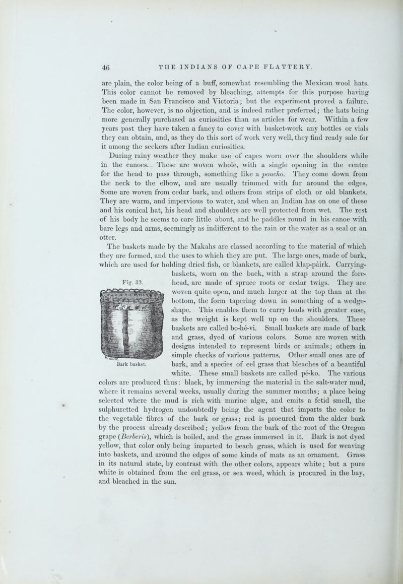 are plain, the color being of a buff, somewhat resembling the Mexican avooI hats. This color cannot be removed by bleaching, attempts for this purpose having been made in San Francisco and Victoria; but the experiment proved a failure. The color, however, is no objection, and is indeed rather preferred; the hats being more generally purchased as curiosities than as articles for wear. Within a few years past they have taken a fancy to cover with basket-work any bottles or vials they can obtain, and, as they do this sort of work very well, they find ready sale for it among the seekers after Indian curiosities. During rainy weather they make use of capes worn over the shoulders while in the canoes. - These are woven whole, with a single opening in the centre for the head to pass through, something like a 'poncho. They come down from the neck to the elbow, and are usually trimmed with fur around the edges. Some are woven from cedar bark, and others from strips of cloth or old blankets. They are warm, and impervious to water, and when an Indian has on one of these and his conical hat, his head and shoulders are well protected from wet. The rest of his body he seems to care little about, and he paddles round in his canoe with bare legs and arms, seemingly as indifferent to the rain or the water as a seal or an otter. The baskets made by the Makahs are classed according to the material of which they are formed, and the uses to which they are put. The large ones, made of bark, which are used for holding dried fish, or blankets, are called klap-pairk. Carrying- baskets, worn on the back, with a strap around the fore- head, are made of spruce roots or cedar twigs. They are woven quite open, and much larger at the top than at the bottom, the form tapering down in something of a wedge- shape. This enables them to carry loads with greater ease, as the weight is kept well up on the shoulders. These baskets are called bo-he-vi. Small baskets are made of bark and grass, dyed of various colors. Some are woven with designs intended to represent birds or animals; others in simple checks of various patterns. Other small ones are of bark, and a species of eel grass that bleaches of a beautiful white. These small baskets are called pe-ko. The various colors are produced thus: black, by immersing the material in the salt-water mud, where it remains several weeks, usually during the summer months; a place being selected where the mud is rich with marine algae, and emits a fetid smell, the sulphuretted hydrogen undoubtedly being the agent that imparts the color to the vegetable fibres of the bark or grass; red is procured from the alder bark by the process already described; yellow from the bark of the root of the Oregon grape (Berberis), which is boiled, and the grass immersed in it. Bark is not dyed yellow, that color only being imparted to beach grass, which is used for weaving into baskets, and around the edges of some kinds of mats as an ornament. Grass in its natural state, by contrast with the other colors, appears white; but a pure white is obtained from the eel grass, or sea weed, which is procured in the bay, and bleached in the sun. Fig. 32. Bark basket.