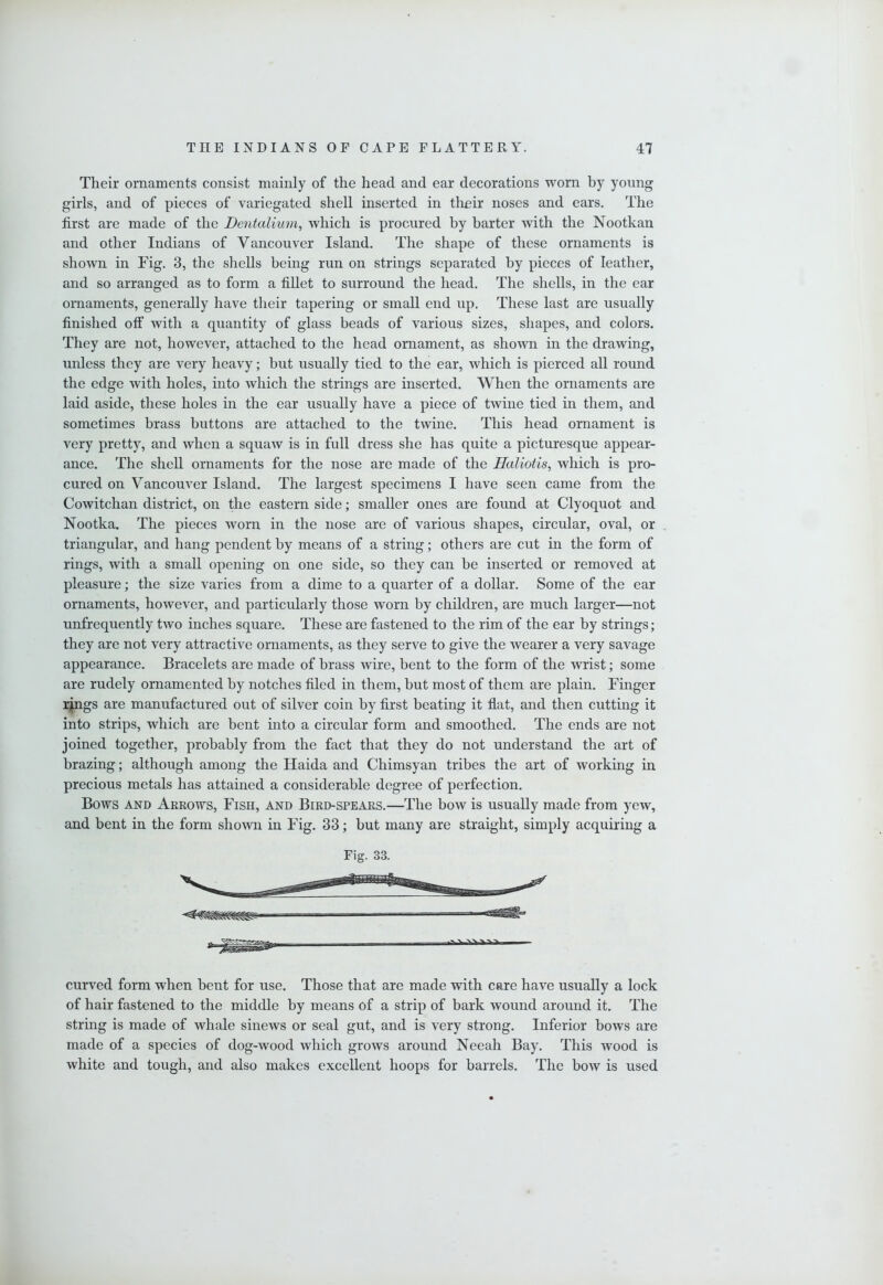 Their ornaments consist mainly of the head and ear decorations worn by young girls, and of pieces of variegated shell inserted in thnir noses and ears. The first are made of the Dentalium^ which is procured by barter with the Nootkan and other Indians of Vancouver Island. The shape of these ornaments is shown in Fig. 3, the shells being run on strings separated by pieces of leather, and so arranged as to form a fiUet to surround the head. The shells, in the ear ornaments, generally have their tapering or small end up. These last are usually finished off with a quantity of glass beads of various sizes, shapes, and colors. They are not, however, attached to the head ornament, as shown in the drawing, unless they are very heavy; but usually tied to the ear, which is pierced all round the edge with holes, into which the strings are inserted. When the ornaments are laid aside, these holes in the ear usually have a piece of twine tied in them, and sometimes brass buttons are attached to the twine. This head ornament is very pretty, and when a squaw is in full dress she has quite a picturesque appear- ance. The shell ornaments for the nose are made of the Haliotis, which is pro- cured on Vancouver Island. The largest specimens I have seen came from the Cowitchan district, on the eastern side; smaller ones are found at Clyoquot and Nootka. The pieces worn in the nose are of various shapes, circular, oval, or triangular, and hang pendent by means of a string; others are cut in the form of rings, with a small opening on one side, so they can be inserted or removed at pleasure; the size varies from a dime to a quarter of a dollar. Some of the ear ornaments, however, and particularly those worn by children, are much larger—not unfrequently two inches square. These are fastened to the rim of the ear by strings; they are not very attractive ornaments, as they serve to give the wearer a very savage appearance. Bracelets are made of brass wire, bent to the form of the wrist; some are rudely ornamented by notches filed in them, but most of them are plain. Finger i^gs are manufactured out of silver coin by first beating it flat, and then cutting it into strips, which are bent mto a circular form and smoothed. The ends are not joined together, probably from the fact that they do not understand the art of brazing; although among the Haida and Chimsyan tribes the art of working in precious metals has attained a considerable degree of perfection. Bows AND Arrows, Fish, and Bird-spears.—The bow is usually made from yew, and bent in the form shown in Fig. 33; but many are straight, simply acquiring a Fig. 33. curved form when bent for use. Those that are made with care have usually a lock of hair fastened to the middle by means of a strip of bark wound around it. The string is made of whale sinews or seal gut, and is very strong. Inferior bows are made of a species of dog-wood which grows around Neeah Bay. This wood is white and tough, and also makes excellent hoops for barrels. The bow is used