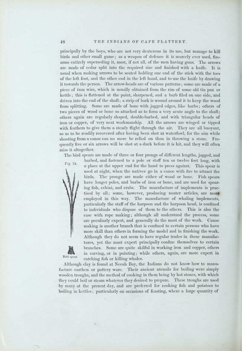 Ficr. 34. principally by the boys, who are not very dexterous in its use, but manage to kill birds and other small game; as a weapon of defence it is scarcely ever used, fire- arms entirely superseding it, most, if not all, of the men having guns. The arrows are made of cedar split into the required size and finished with a knife. It is usual Avhen making arroAvs to be seated holding one end of the stick Avith the toes of the left foot, and the other end in the left hand, and to use the knife by draAving it toAvards the person. The arroAv-heads are of various patterns; some are made of a piece of iron Avire, Avhich is usually obtained from the rim of some old tin pan or kettle; this is flattened at the point, sharpened, and a barb filed on one side, and driven into the end of the shaft; a strip of bark is Avound around it to keep the Avood from splitting. Some are made of bone Avith jagged edges, like barbs; others of tAVO pieces of AVOod or bone so attached as to form a very acute angle to the shaft; others again are regularly shaped, double-barbed, and Avith triangular heads of iron or copper, of very neat Avorkmanship. All the arroAvs are Avinged or tipped Avith feathers to give them a steady flight through the air. They are all buoyant, so as to be readily recovered after having been shot at AvaterfoAvl, for the aim Avhile shooting from a canoe can no more be relied on than in throAving a stone. Fre- quently five or six arroAvs Avill be shot at a duck before it is hit, and they Avill often miss it altogether. The bird spears are made of three or four prongs of different lengths, jagged, and barbed, and fastened to a pole or staff ten or tAvelve feet long, Avith a place at the upper end for the hand to press against. This spear is used at night, Avhen the natives go in a canoe Avith fire to attract the birds. The prongs are made either of Avood or bone. Fish spears have longer poles, and barbs of iron or bone, and are used for spear- ing fish, echini, and crabs. The manufacture of implements is prac- tised by all; some, hoAvever, producing neater articles, are more employed in this Avay. The manufacture of Avhaling implements, particularly the staff of the harpoon and the harpoon head, is confined to individuals Avho dispose of them to the others. This is also the case Avith rope making; although all understand the process, some are peculiarly expert, and generally do the most of the Avork. Canoe making is another branch that is confined to certain persons Avho have more skill than others in forming the model and in finishing the Avork. Although they do not seem to have regular trades in these manufac- tures, yet the most expert principally confine themselves to certain branches. Some are quite skilful in Avorking iron and copper, others in carving, or in painting; Avhile others, again, are more expert in catching fish or killing Avhales. Although clay is found at Neeah Bay, the Indians do not knoAV hoAV to manu- facture earthen or pottery Avare. Their ancient utensils for boiling Avere simply Avooden troughs, and the method of cooking in them being by hot stones, Avith Avhich they could boil or steam Avhatever they desired to prepare. These troughs are used by many at the present day, and are preferred for cooking fish and potatoes to boiling in kettles; particularly on occasions of feasting, where a large quantity of Bird spear.