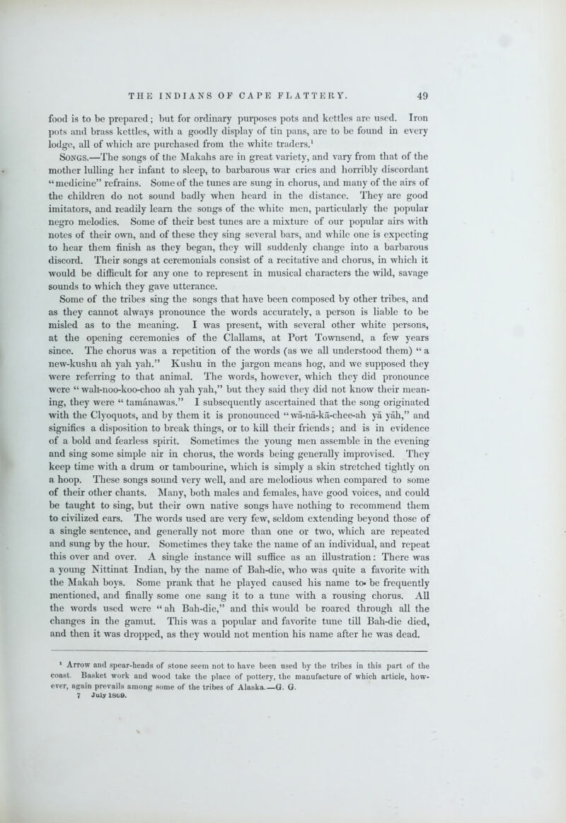 food is to be prepared; but for ordinary purposes pots and kettles are used. Iron pots and brass kettles, with a goodly display of tin pans, are to be found in every lodge, all of which are purchased from the white traders.^ Songs.—The songs of the Makahs are in great variety, and vary from that of the mother lulling her infant to sleep, to barbarous war cries and horribly discordant “medicine” refrains. Some of the tunes are sung in chorus, and many of the airs of the children do not sound badly when heard in the distance. They are good imitators, and readily learn the songs of the white men, particularly the popular negro melodies. Some of their best tunes are a mixture of our popular airs with notes of their own, and of these they sing several bars, and while one is expecting to hear them finish as they began, they will suddenly change into a barbarous discord. Their songs at ceremonials consist of a recitative and chorus, in which it would be difficult for any one to represent in musical characters the wild, savage sounds to which they gave utterance. Some of the tribes sing the songs that have been composed by other tribes, and as they cannot always pronounce the words accurately, a person is liable to be misled as to the meaning. I was present, with several other white persons, at the opening ceremonies of the Clallams, at Port Townsend, a few years since. The chorus was a repetition of the words (as we all understood them) “ a new-kushu ah yah yah.” Kushu in the jargon means hog, and we supposed they were referring to that animal. The words, however, which they did pronounce were “ wah-noo-koo-choo ah yah yah,” but they said they did not know their mean- ing, they were “ tamanawas.” I subsequently ascertained that the song originated with the Clyoquots, and by them it is pronounced “ wa-na-ka-chee-ah ya yah,” and signifies a disposition to break things, or to kill their friends; and is in evidence of a bold and fearless spirit. Sometimes the young men assemble in the evening and sing some simple air in chorus, the words being generally improvised. They keep time with a drum or tambourine, which is simply a skin stretched tightly on a hoop. These songs sound very well, and are melodious when compared to some of their other chants. Many, both males and females, have good voices, and could be taught to sing, but their own native songs have nothing to recommend them to civilized ears. The words used are very few, seldom extending beyond those of a single sentence, and generally not more than one or two, which are repeated and sung by the hour. Sometimes they take the name of an individual, and repeat this over and over. A single instance will suffice as an illustration: There was a young Nittinat Indian, by the name of Bah-die, who was quite a favorite with the Makah boys. Some prank that he played caused his name to* be frequently mentioned, and finally some one sang it to a tune with a rousing chorus. AU the words used were “ ah Bah-die,” and this would be roared through all the changes in the gamut. This was a popular and favorite tune till Bah-die died, and then it was dropped, as they would not mention his name after he was dead. * Arrow and spear-heads of stone seem not to have been used by the tribes in this part of the coast. Basket work and wood take the place of pottery, the manufacture of which article, how- ever, again prevails among some of the tribes of Alaska.—G. G. 7 July 1808.