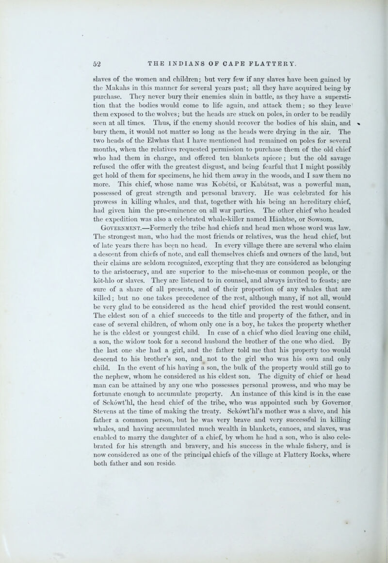 slaves of the women and children; but very few if any slaves have been gained by the Makahs in this manner for several years past; all they have acquired being by purchase. They never bury their enemies slain in battle, as they have a supersti- tion that the bodies would come to life again, and attack them; so they leave' them exposed to the wolves; but the heads are stuck on poles, in order to be readily seen at all times. Thus, if the enemy should recover the bodies of his slain, and bury them, it would not matter so long as the heads were drying in the air. The two heads of the Elwhas that I have mentioned had remained on poles for several months, when the relatives requested permission to purchase them of the old chief who had them in charge, and offered ten blankets apiece ; but the old savage refused the offer with the greatest disgust, and being fearful that I might possibly get hold of them for specimens, he hid them away in the woods, and I saw them no more. This chief, whose name was Kobetsi, or Kabatsat, was a powerful man, possessed of great strength and personal bravery. He was celebrated for his prowess in killing whales, and that, together with his being an hereditary chief, had given him the pre-eminence on all war parties. The other chief who headed the expedition was also a celebrated whale-killer named Haahtse, or Sowsom. Government.—Formerly the tribe had chiefs and head men whose word was laAv. The strongest man, who had the most friends or relatives, was the head chief, but of late years there has been no head. In every village there are several who claim a descent from chiefs of note, and call themselves chiefs and owners of the land, but their claims are seldom recognized, excepting that they are considered as belonging to the aristocracy, and are superior to the mis-che-mas or common people, or the kot-hlo or slaves. They are listened to in counsel, and always invited to feasts; are sure of a share of all presents, and of their proportion of any whales that are killed; but no one takes precedence of the rest, although many, if not all, would be very glad to be considered as the head chief provided the rest would consent. The eldest son of a chief succeeds to the title and property of the father, and in case of several children, of whom only one is a boy, he takes the property whether he is the eldest or youngest child. In case of a chief who died leaving one child, a son, the widow took for a second husband the brother of the one who died. By the last one she had a girl, and the father told me that his property too would descend to his brother’s son, and^ not to the girl who was his own and only child. In the event of his having a son, the bulk of the property would still go to the nephew, whom he considered as his eldest son. The dignity of chief or head man can be attained by any one who possesses personal prowess, and who may be fortunate enough to accumulate property. An instance of this kind is in the case of Sekowt’hl, the head chief of the tribe, who was appointed such by Governor^ Stevens at the time of making the treaty. Sekowt’hl’s mother was a slave, and his father a common person, but he was very brave and very successful in killing whales, and having accumulated much wealth in blankets, canoes, and slaves, was enabled to marry the daughter of a chief, by whom he had a son, who is also cele- brated for his strength and bravery, and his success in the whale fishery, and is now considered as one of the principal cliiefs of the village at Flattery Rocks, where both father and son reside.