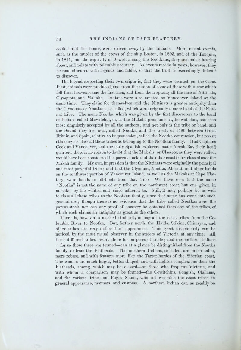 could build the house, were driven away by the Indians. More recent events, such as the murder of the crews of the ship Boston, in 1803, and of the Tonquin, in 1811, and the captivity of Jewett among the Nootkans, they remember hearing about, and relate with tolerable accuracy. As events recede in years, however, they become obscured with legends and fables, so that the truth is exceedingly difficult to discover. The legend respecting their own origin is, that they were created on the Cape. First, animals were produced, and from the union of some of these with a star which fell from heaven, came the first men, and from them sprang aU the race of Nittinats, Clyoquots, and Makahs. Indians were also created on Vancouver Island at the same time. They claim for themselves and the Nittinats a greater antiquity than the Clyoquots or Nootkans, so-called, which were originally a mere band of the Nitti- nat tribe. The name Nootka, which was given by the first discoverers to the band of Indians called Mowitchat, or, as the Makahs pronounce it, Bo-wat-chat, has been most singularly accepted by aU the authors; and not only is the tribe or band, and the Sound they live near, called Nootka, and the treaty of 1790, between Great Britain and Spain, relative to its possession, called the Nootka convention, but recent ethnologists class all these tribes as belonging to the Nootkan family. Had Captains Cook and Vancouver, and the early Spanish explorers made Neeah Bay their head quarters, there is no reason to doubt that the Makahs, or Classets, as they were called, would have been considered the parent stock, and the other coast tribes classed as of the Makah family. My own impression is that the Nittinats were originally the principal and most powerful tribe; and that the Clyoquot, Nootka, Ahosett, and other bands on the southwest portion of Vancouver Island, as well as the Makahs at Cape Flat- tery, were bands or offshoots from that tribe. We have seen that the name “Nootka” is not the name of any tribe on the northwest coast, but one given in mistake by the whites, and since adhered to. Still, it may perhaps be as weU to class all these tribes as the Nootkan family, since that name has come into such general use; though there is no evidence that the tribe called Nootkas were the parent stock, nor can any proof of ancestry be obtained from any of the tribes, of which each claims an antiquity as great as the others. There is, however, a marked similarity among all the coast tribes from the Co- lumbia Biver to Nootka. But, farther north, the Haida, Stikine, Chimsyan, and other tribes are very different in appearance. This great dissimilarity can be noticed by the most casual observer in the streets of Victoria at any time. All these different tribes resort there for purposes of trade; and the northern Indians —for so those three are termed—can at a glance be distinguished from the Nootka family, or from the Flatheads. The northern Indians, so-called, are much taUer, more robust, and with features more like the Tartar hordes of the Siberian coast. The women are much larger, better shaped, and with lighter complexions than the Flatheads, among which may be classed—of those who frequent Victoria, and with whom a comparison may be formed—the Cowitchins, Songish, Clallams, and the various tribes on Puget Sound, who all resemble the coast tribes in general appearance, manners, and customs. A northern Indian can as readily be