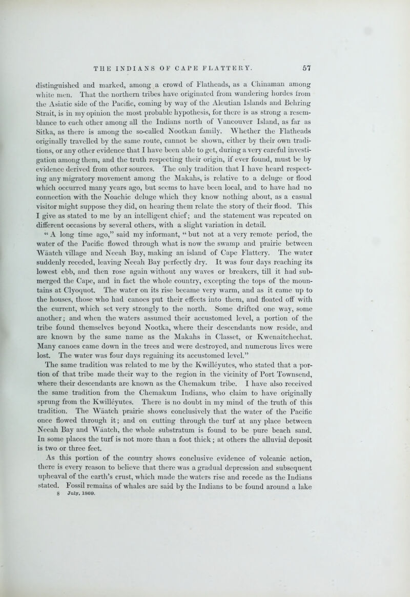 distinguished and marked, among a crowd of Flathcads, as a Chinaman among white men. That the northern tribes have originated from wandering hordes from the Asiatic side of the Pacific, coming by way of the Aleutian Islands and Behring Strait, is in my opinion the most probable hypothesis, for there is as strong a resem- blance to each other among all the Indians north of Vaucouver Island, as far as Sitka, as there is among the so-called Nootkan family. W hether the Flatheads originally travelled by the same route, cannot be shown, either by their own tradi- tions, or any other evidence that I have been able to get, during a very careful investi- gation among them, and the truth respecting their origin, if ever found, must be by evidence derived from other sources. The only tradition that I have heard respect- ing any migratory movement among the Makahs, is relative to a deluge or flood which occurred many years ago, but seems to have been local, and to have had no connection with the Noachic deluge which they know nothing about, as a casual visitor might suppose they did, on hearing them relate the story of their flood. This I give as stated to me by an intelligent chief; and the statement was repeated on different occasions by several others, with a slight variation in detail. “ A long time ago,” said my informant, “ but not at a very remote period, the water of the Pacific flowed through what is now the swamp and prairie between Waatch village and Neeah Bay, making an island of Cape Flattery. The water suddenly receded, leavmg Neeah Bay perfectly dry. It was four days reaching its lowest ebb, and then rose again without any waves or breakers, till it had sub- merged the Cape, and in fact the whole country, excepting the tops of the moun- tains at Clyoquot. The water on its rise became very warm, and as it came up to the houses, those who had canoes put their effects into them, and floated off with the current, which set very strongly to the north. Some drifted one way, some another; and when the waters assumed their accustomed level, a portion of the tribe found themselves beyond Nootka, where their descendants now reside, and are laiown by the same name as the Makahs in Classet, or Kwenaitchechat. Many canoes came down in the trees and were destroyed, and numerous lives were lost. The water was four days regaining its accustomed level.” The same tradition was related to me by the Kwilleyutes, who stated that a por- tion of that tribe made their way to the region in the vicinity of Port Townsend, where their descendants are known as the Chemakum tribe. I have also received the same tradition from the Chemakum Indians, who claim to have originally sprung from the Kwilleyutes. There is no doubt in my mind of the truth of this tradition. The Waatch prairie shows conclusively that the water of the Pacific once flowed through it; and on cutting through the turf at any place between Neeah Bay and Waatch, the whole substratum is found to be pure beach sand. In some places the turf is not more than a foot thick; at others the alluvial deposit is two or three feet. As this portion of the country shows conclusive evidence of volcanic action, there is every reason to believe that there was a gradual depression and subsequent upheaval of the earth’s crust, which made the waters rise and recede as the Indians stated. Fossil remains of whales are said by the Indians to be found around a lake 8 July, 1869.