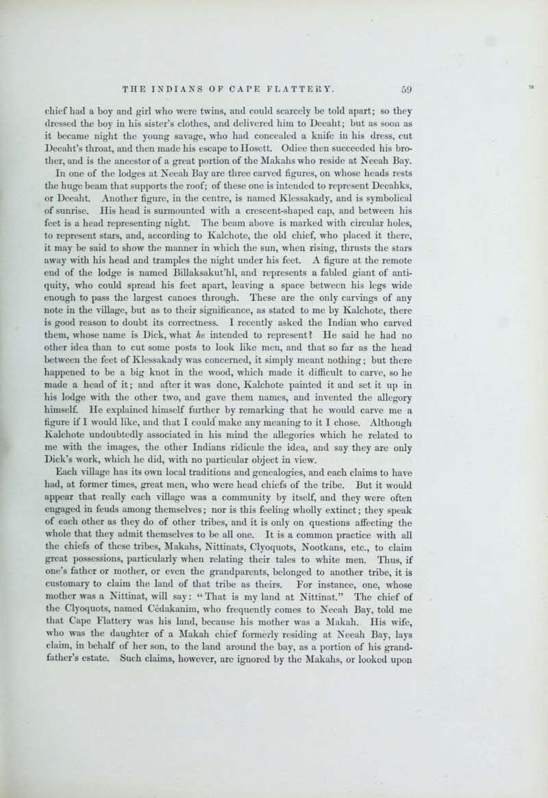 chief had a boy and girl who were twins, and could scarcely be told apart; so they dressed the boy in his sister’s clothes, and delivered him to Deeaht; but as soon as it became night the young savage, who had concealed a knife in his dress, cut Deeaht’s throat, and then made his escape to Hosett. Odiee then succeeded his bro- tlier, and is the ancestor of a great portion of the Makahs who reside at Neeah Bay. In one of the lodges at Neeah Bay are three carved figures, on whose heads rests the huge beam that supports the roof; of these one is intended to represent Deeahks, or Deeaht. Another figure, in the centre, is named Klessakady, and is symbolical of sunrise. His head is surmounted with a crescent-shaped cap, and between his feet is a head representing night. The beam above is marked with circular holes, to represent stars, and, according to Kalchote, the old chief, who placed it there, it may be said to show the manner in which the sun, when rising, thrusts the stars away with his head and tramples the night under his feet. A figure at the remote end of the lodge is named Billaksakut’hl, and represents a fabled giant of anti- quity, who could spread his feet apart, leaving a space between his legs wide enough to pass the largest canoes through. These are the only carvings of any note in the village, but as to their significance, as stated to me by Kalchote, there is good reason to doubt its correctness. I recently asked the Indian who caiwed them, whose name is Dick, what he intended to represent! He said he had no other idea than to cut some posts to look like men, and that so far as the head between the feet of Klessakady was concerned, it simply meant nothing; but there happened to be a big knot in the wood, which made it difficult to carve, so he made a head of it; and after it was done, Kalchote painted it and set it up in his lodge with the other two, and gave them names, and invented the allegory himself. He explained himself further by remarking that he would carve me a figure if I would like, and that I could make any meaning to it I chose. Although Kalchote undoubtedly associated in his mind the allegories which he related to me with the images, the other Indians ridicule the idea, and say they are only Dick’s work, which he did, with no particular object in view. Each village has its own local traditions and genealogies, and each claims to have had, at former times, great men, who were head chiefs of the tribe. But it would appear that really each village was a community by itself, and they were often engaged in feuds among themselves; nor is this feeling wholly extinct; they speak of each other as they do of other tribes, and it is only on questions affecting the whole that they admit themselves to be all one. It is a common practice with aU the chiefs of these tribes, Makahs, Nittinats, Clyoquots, Nootkans, etc., to claim great possessions, particularly when relating their tales to white men. Thus, if one’s father or mother, or even the grandparents, belonged to another tribe, it is customary to claim the land of that tribe as theirs. For instance, one, whose mother was a Nittinat, will say: “ That is my land at Nittinat.” The chief of the Clyoquots, named Cedakanim, who frequently comes to Neeah Bay, told me that Cape Flattery was his land, because his mother was a Makah. His wife, who was the daughter of a Makah chief formerly residing at Neeah Bay, lays claim, in behalf of her son, to the land around the bay, as a portion of his grand- father’s estate. Such claims, however, are ignored by the Makahs, or looked upon