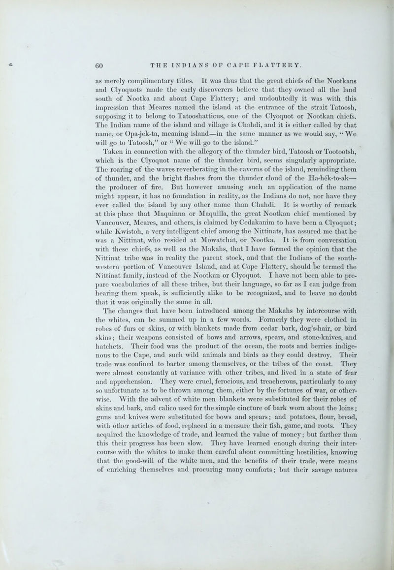 as merely complimentary titles. It was thus that the great chiefs of the Nootkans and Clyoquots made the early discoverers believe that they owned all the land south of Nootka and about Cape Flattery; and undoubtedly it was with this impression that Meares named the island at the entrance of the strait Tatoosh, supposing it to belong to Tatooshatticus, one of the Clyoquot or Nootkan chiefs. The Indian name of the island and village is Chahdi, and it is either called by that name, or Opa-jek-ta, meaning island—in the same manner as we would say, “We will go to Tatoosh,” or “We wiU go to the island.” Taken in connection with the allegory of the thunder bird, Tatoosh or Tootootsh, which is the Clyoquot name of the thunder bird, seems singularly appropriate. The roaring of the waves reverberating in the caverns of the island, reminding them of thunder, and the bright flashes from the thunder cloud of the Ha-hek-to-ak— the producer of fire. But however amusing such an application of the name might appear, it has no foundation in reality, as the Indians do not, nor have they ever called the island by any other name than Chahdi. It is worthy of remark at this place that Maquinna or Maquilla, the great Nootkan chief mentioned by Vancouver, Meares, and others, is claimed by Cedakanim to have been a Clyoquot; Avhile Kwistoh, a very intelligent chief among the Nittinats, has assured me that he was a Nittinat, who resided at Mowatchat, or Nootka. It is from conversation with these chiefs, as well as the Makahs, that I have formed the opinion that the Nittinat tribe was in reality the parent stock, and that the Indians of the south- western portion of Vancouver Island, and at Cape Flattery, should be termed the Nittinat family, instead of the Nootkan or Clyoquot. I have not been able to pre- pare vocabularies of all these tribes, but their language, so far as I can judge from hearing them speak, is sufficiently alike to be recognized, and to leave no doubt that it was originally the same in all. The changes that have been introduced among the Makahs by intercourse with the whites, can be summed up in a few words. Formerly they were clothed in robes of furs or skins, or with blankets made from cedar bark, dog’s-hair, or bird skins; their weapons consisted of bows and arrows, spears, and stone-knives, and hatchets. Their food was the product of the ocean, the roots and berries indige- nous to the Cape, and such wild animals and birds as they could destroy. Their trade was confined to barter among themselves, or the tribes of the coast. They were almost constantly at variance with other tribes, and lived in a state of fear and apprehension. They were cruel, ferocious, and treacherous, particularly to any so unfortunate as to be thrown among them, either by the fortunes of war, or other- wise. With the advent of white men blankets were substituted for their robes of skins and bark, and calico used for the simple cincture of bark worn about the loins; guns and knives were substituted for bows and spears; and potatoes, flour, bread, with other articles of food, replaced in a measure their fish, game, and roots. They acquired the knowledge of trade, and learned the value of money; but farther than this their progress has been slow. They have learned enough during their inter- course with the whites to make them careful about committing hostilities, knowing that the good-will of the white men, and the benefits of their trade, were means of enriching themselves and procuring many comforts; but their savage natures