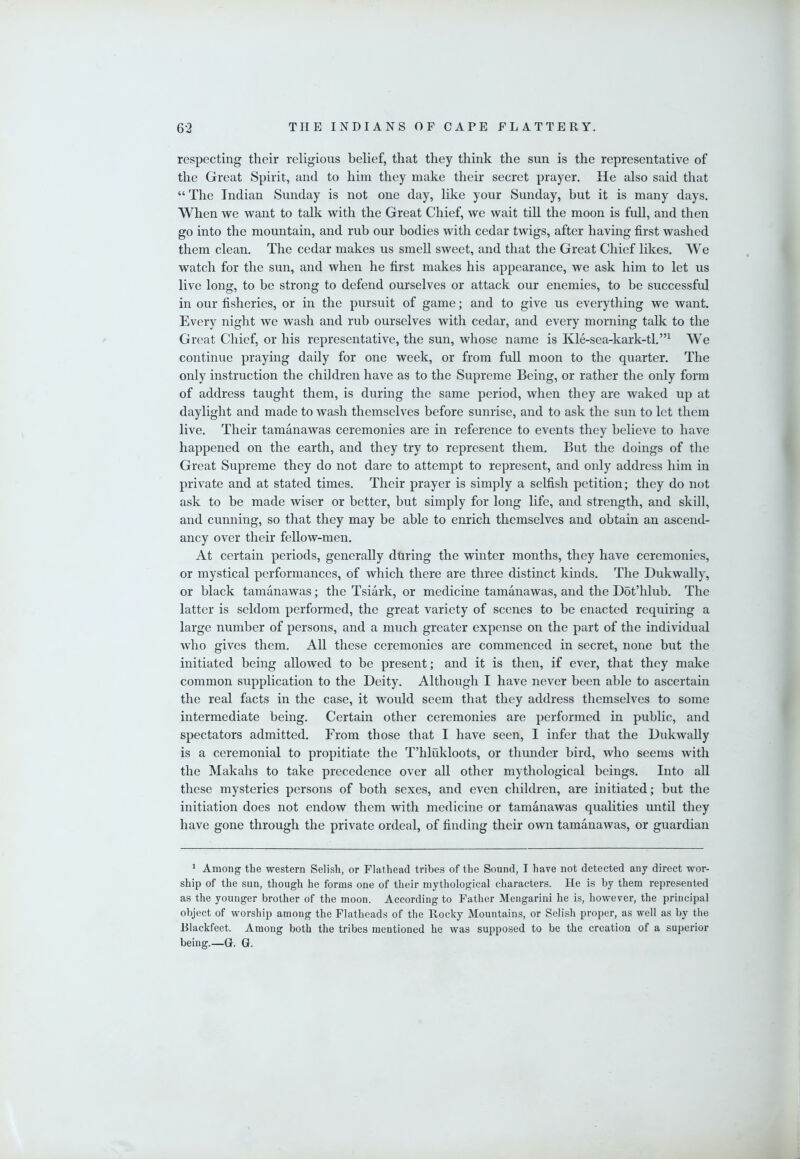 respecting their religious belief, that they think the sun is the representative of the Great Spirit, and to him they make their secret prayer. He also said that “ The Indian Sunday is not one day, like your Sunday, but it is many days. When we want to talk with the Great Chief, we wait till the moon is full, and then go into the mountain, and rub our bodies with cedar twigs, after having first washed them clean. The cedar makes us smell sweet, and that the Great Chief likes. We watch for the sun, and when he first makes his appearance, we ask him to let us live long, to be strong to defend ourselves or attack our enemies, to be successful in our fisheries, or in the pursuit of game; and to give us everything we want. Every night we wash and rub ourselves with cedar, and every morning talk to the Great Chief, or his representative, the sun, whose name is Kle-sea-kark-tl.”^ We continue praying daily for one week, or from full moon to the quarter. The only instruction the children have as to the Supreme Being, or rather the only form of address taught them, is during the same period, when they are waked up at daylight and made to wash themselves before sunrise, and to ask the sun to let them live. Their tamanawas ceremonies are in reference to events they believe to have happened on the earth, and they try to represent them. But the doings of the Great Supreme they do not dare to attempt to represent, and only address him in private and at stated times. Their prayer is simply a selfish petition; they do not ask to be made wiser or better, but simply for long life, and strength, and skill, and cunning, so that they may be able to enrich themselves and obtain an ascend- ancy over their feUow-men. At certain periods, generally during the winter months, they have ceremonies, or mystical performances, of which there are three distinct kinds. The Dukwally, or black tamanawas; the Tsiark, or medicine tamanawas, and the Dot’hlub. The latter is seldom performed, the great variety of scenes to be enacted requiring a large number of persons, and a much greater expense on the part of the individual who gives them. All these ceremonies are commenced in secret, none but the initiated being allowed to be present; and it is then, if ever, that they make common supplication to the Deity. Although I have never been able to ascertain the real facts in the case, it would seem that they address themselves to some intermediate being. Certain other ceremonies are performed in public, and spectators admitted. From those that I have seen, I infer that the DukwaUy is a ceremonial to propitiate the T’hlukloots, or thunder bird, who seems with the Makahs to take precedence over all other mythological beings. Into all these mysteries persons of both sexes, and even children, are initiated; but the initiation does not endow them with medicine or tamanawas qualities until they have gone through the private ordeal, of finding their own tamanawas, or guardian ^ Among the western Selish, or Flathead tribes of the Sound, I have not detected any direct wor- ship of the sun, though he forms one of their mythological characters. He is by them represented as the younger brother of the moon. According to Father Mengarini he is, however, the principal object of worship among the Flatheads of the Rocky Mountains, or Selish proper, as well as by the Rlackfeet. Among both the tribes mentioned he was supposed to be the creation of a superior being.—G. G.