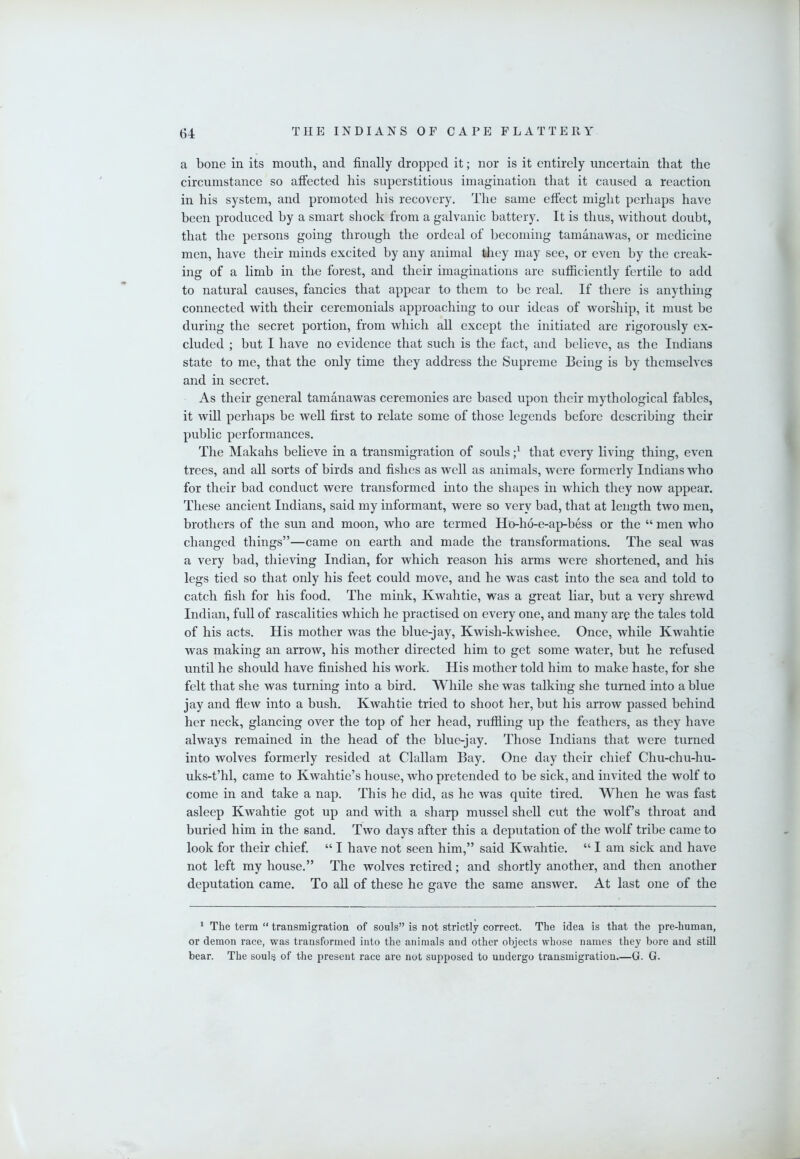 a bone in its mouth, and finally dropped it; nor is it entirely uncertain that the circumstance so affected his superstitious imagination that it caused a reaction in his system, and promoted his recovery. The same effect might perhaps have been produced by a smart shock from a galvanic battery. It is thus, without doubt, that the persons going through the ordeal of becoming tamanawas, or medicine men, have their minds excited by any animal they may see, or even by the creak- ing of a limb in the forest, and their imaginations are sufiiciently fertile to add to natural causes, fancies that appear to them to be real. If there is anythmg connected with their ceremonials approaching to our ideas of worship, it must be during the secret portion, from which all except the initiated are rigorously ex- cluded ; but I have no evidence that such is the fact, and believe, as the Indians state to me, that the only time they address the Supreme Being is by themselves and in secret. As their general tamanawas ceremonies are based upon their mythological fables, it will perhaps be well first to relate some of those legends before describing their public performances. The Makahs believe in a transmigration of souls that every living thing, even trees, and aU sorts of birds and fishes as well as animals, were formerly Indians who for their bad conduct were transformed into the shapes in which they now appear. These ancient Indians, said my informant, were so very bad, that at length two men, brothers of the sun and moon, who are termed Ho-ho-e-ap-bess or the “ men who changed things”—came on earth and made the transformations. The seal was a very bad, thieving Indian, for which reason his arms were shortened, and his legs tied so that only his feet could move, and he was cast into the sea and told to catch fish for his food. The mink, Kwahtie, was a great liar, but a very shrewd Indian, full of rascalities which he practised on every one, and many arp the tales told of his acts. His mother was the blue-jay, Kwish-kwishee, Once, while Kwahtie was making an arrow, his mother directed him to get some water, but he refused until he should have finished his work. His mother told him to make haste, for she felt that she was turning into a bird. While she was talking she turned into a blue jay and flew into a bush. Kwahtie tried to shoot her, but his arrow passed behind her neck, glancing over the top of her head, ruffling up the feathers, as they have always remained in the head of the hluc-jay. Those Indians that were turned into wolves formerly resided at Clallam Bay. One day their chief Chu-chu-hu- uks-t’hl, came to Kwahtie’s house, who pretended to be sick, and invited the wolf to come in and take a nap. This he did, as he was quite tired. When he was fast asleep Kwahtie got up and with a sharp mussel shell cut the wolf’s throat and buried him in the sand. Two days after this a deputation of the wolf tribe came to look for their chief. “ I have not seen him,” said Kwahtie. “ I am sick and have not left my house.” The wolves retired; and shortly another, and then another deputation came. To all of these he gave the same answer. At last one of the * The term “ transmigration of souls” is not strictly correct. The idea is that the pre-human, or demon race, was transformed into the animals and other objects whose names they bore and still bear. The souls of the present race are not supposed to undergo transmigration.—G. G.