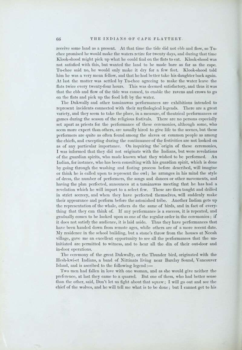 receive some land as a present. At that time the tide did not ebb and flow, so Tu- chee promised he would make the waters retire for twenty days, and during that time Klook-shood might pick up what he could find on the flats to eat. Klook-shood was not satisfied with this, but wanted the land to be made bare as far as the cape. Tu-chee said no, he would only make it dry for a few feet. Klook-shood told him he was a very mean fellow, and that he had better take his daughter back again. At last the matter was settled by Tu-chee agreeing to make the water leave the flats twice every twenty-four hours. This was deemed satisfactory, and thus it was that the ebb and flow of the tide was caused, to enable the ravens and crows to go on the flats and pick up the food left by the water. The Dukwally and other tamanawas performances are exhibitions intended to represent incidents connected with their mythological legends. There are a great variety, and they seem to take the place, in a measure, of theatrical performances or games during the season of the religious festivals. There are no persons especially set apart as priests for the performance of these ceremonies, although some, who seem more expert than others, are usually hired to give life to the scenes, but these performers are quite as often found among the slaves or common people as among the chiefs, and excepting during the continuance of the festivities are not looked on as of any particular importance. On inquiring the*'origin of these ceremonies, I was informed that they did not originate with the Indians, but were revelations of the guardian spirits, who made known what they wished to be performed. An Indian, for instance, who has been consulting with his guardian spirit, which is done by going through the washing and fasting process before described, will imagine or think he is called upon to represent the owl; he arranges in his mind the style of dress, the number of performers, the songs and dances or other movements, and having the plan perfected, announces at a tamanawas meeting that he has had a revelation which he will impart to a select few. These are then taught and drilled in strict secrecy, and when they have perfected themselves, will suddenly make their appearance and perform before the astonished tribe. Another Indian gets up the representation of the whale, others do the same of birds, and in fact of every- thing that they can think of. If any performance is a success, it is repeated, and gradually comes to be looked upon as one of the regular order in the ceremonies ; if it does not satisfy the audience, it is laid aside. Thus they have performances that have been handed down from remote ages, while others are of a more recent date. My residence in the school building, but a stone’s throw from the houses at Neeah village, gave me an excellent opportunity to see all the performances that the un- initiated are permitted to witness, and to hear all the din of their out-door and in-door operations. The ceremony of the great Dukwally, or the Thunder bird, originated with the Hesh-kwi-et Indians, a band of Nittinats living near Barclay Sound, Vancouver Island, and is ascribed to the following legend;— Two men had fallen in love with one woman, and as she would give neither the preference, at last they came to a quarrel. But one of them, who had better sense than the other, said. Don’t let us tight about that squaw; I will go out and see the chief of the wolves, and he will teU me what is to he done; but I cannot get to his