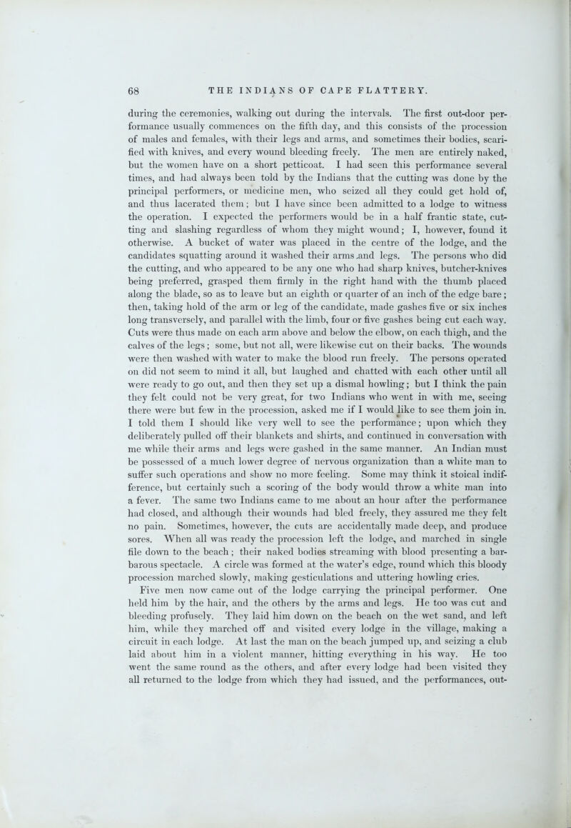 / during the ceremonies, walking out during the intervals. The first out-door per- formance usually commences on the fifth day, and this consists of the procession of males and females, with their legs and arms, and sometimes their bodies, scari- fied with knives, and every wound bleeding freely. The men are entirely naked, but the women have on a short petticoat. I had seen this performance several times, and had always been told by the Indians that the cutting was done by the principal performers, or medicine men, who seized all they could get hold of, and thus lacerated them; but I have since been admitted to a lodge to witness the operation. I expected the performers would be in a half frantic state, cut- ting and slashing regardless of whom they might wound; I, however, found it otherwise. A bucket of water was placed in the centre of the lodge, and the candidates squatting around it washed their arms .and legs. The persons who did the cutting, and who appeared to be any one who had sharp knives, butcher-knives being preferred, grasped them firmly in the right hand with the thumb placed along the blade, so as to leave but an eighth or quarter of an inch of the edge bare; then, taking hold of the arm or leg of the candidate, made gashes five or six inches long transversely, and parallel with the limb, four or five gashes being cut each way. Cuts were thus made on each arm above and below the elbow, on each thigh, and the calves of the legs; some, but not all, were likewise cut on their backs. The wounds were then washed with water to make the blood run freely. The persons operated on did not seem to mind it all, but laughed and chatted with each other until all were ready to go out, and then they set up a dismal howling; but I think the pain they felt could not be very great, for two Indians who went in with me, seeing there were but few in the procession, asked me if I would like to see them join in. I told them I should like very well to see the performance; upon which they deliberately pulled off their blankets and shirts, and continued in conversation with me while their arms and legs were gashed in the same manner. An Indian must be possessed of a much lower degree of nervous organization than a white man to suffer such operations and show no more feeling. Some may think it stoical indif- ference, but certainly such a scoring of the body would throw a white man into a fever. The same two Indians came to me about an hour after the performance had closed, and although their wounds had bled freely, they assured me they felt no pain. Sometimes, however, the cuts are accidentally made deep, and produce sores. When all was ready the procession left the lodge, and marched in single file down to the beach; their naked bodies streaming with blood presenting a bar- barous spectacle. A circle was formed at the water’s edge, round which this bloody procession marched slowly, making gesticulations and uttering howling cries. Five men now came out of the lodge carrying the principal performer. One held him by the hair, and the others by the arms and legs. He too was cut and bleeding profusely. They laid him down on the beach on the wet sand, and left him, while they marched off and visited every lodge in the village, making a circuit in each lodge. At last the man on the beach jumped up, and seizing a club laid about him in a violent manner, hitting everything in his way. He too went the same round as the others, and after every lodge had been visited they all returned to the lodge from which they had issued, and the performances, out-