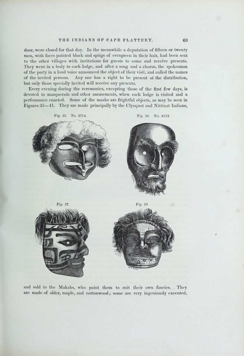 door, were closed for that day. In the meanwhile a deputation of fifteen or twenty men, with faces painted black and sprigs of evergreen in their hair, had been sent to the other villages with invitations for guests to come and receive presents. They went in a body to each lodge, and after a song and a chorus, the spokesman of the party in a loud voice announced the object of their visit, and called the names of the invited persons. Any one has a right to be present at the distribution, but only those specially invited will receive any presents. Every evening during the ceremonies, excepting those of the first few days, is devoted to masquerade and other amusements, when each lodge is visited and a performance enacted. Some of the masks are frightful objects, as may be seen in Figures 35—41. They are made principally by the Clyoqnot and Nittinat Indians, Fig. 35. No. 2714. Fig. 3(i. No. 4119. Fig. 37. Fig 38 and sold to the Makahs, who paint them to suit their own fancies. They are made of alder, maple, and cottonwood; some are very ingeniously executed.