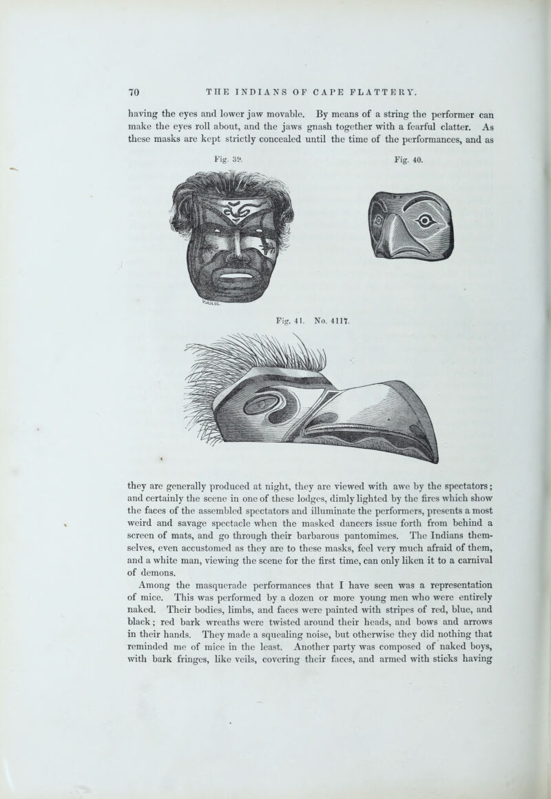 having the eyes and lower jaw movable. By means of a string the performer can make the eyes roll about, and the jaws gnash together with a fearful clatter. As these masks are kept strictly concealed until the time of the performances, and as Fig, 31'. Fig. 40. they are generally produced at night, they are viewed with awe by the spectators; and certainly the scene in one of these lodges, dimly lighted by the fires which show the faces of the assembled spectators and illuminate the performers, presents a most weird and savage spectacle when the masked dancers issue forth from behind a screen of mats, and go through their barbarous pantomimes. The Indians them- selves, even accustomed as they are to these masks, feel very much afraid of them, and a white man, viewing the scene for the first time, can only liken it to a carnival of demons. Among the masquerade performances that I have seen was a representation of mice. This was performed by a dozen or more young men who were entirely naked. Their bodies, limbs, and faces were painted with stripes of red, blue, and black; red bark wreaths were twisted around their heads, and bows and arrows in their hands. They made a squealing noise, but otherwise they did nothing that reminded me of mice in the least. Another party was composed of naked boys, with bark fringes, like veils, covering their faces, and armed with sticks having