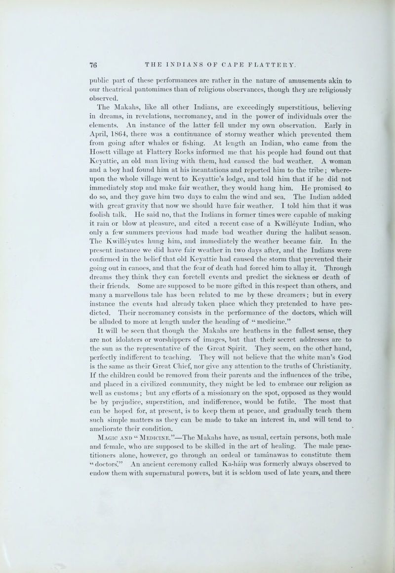 l)iil)lic part of these performances are ratlier in the nature of amusements akin to our theatrical pantomimes than of religious observances, though they are religiously observed. The Makahs, like all other Indians, are exceedingly superstitious, believing in dreams, in revelations, necromancy, and in the power of individuals over the elements. An instance of the latter fell under my own observation. Early in April, 1864, there was a continuance of stormy weather which prevented them from going after whales or fishing. At length an Indian, who came from the Ilosett village at Flattery Hocks informed me that his people had found out that Keyattie, an old man living with them, had caused the bad weather. A woman and a boy had found him at his incantations and reported him to the tribe; where- upon the whole village went to Keyattie’s lodge, and told him that if he did not immediately stop and make fair weather, they would hang him. He promised to do so, and they gave him two days to calm the wind and sea. The Indian added with great' gravity that now we should have fair weather. I told him that it was foolish talk. He said no, that the Indians in former times were capable of making it rain or blow at pleasure, and cited a recent case of a Kwilleynte Indian, who only a few summers previous had made bad weather during the halibut season. The Kwilleyutes hung him, and immediately the weather became fair. In the present instance we did have fair weather in two days after, and the Indians were confirmed in the belief that old Keyattie had caused the storm that prevented their going out in canoes, and that the fear of death had forced him to allay it. Through dreams they think they can foretell events and predict the sickness or death of their friends. Some are supposed to be more gifted in this respect than others, and many a marvellous tale has been related to me by these dreamers; but in every instance the events had already taken place which they pretended to have pre- dicted. Their necromancy consists in the performance of the doctors, which will be alluded to more at length under the heading of “ medicine.” It will be seen that though the Makahs are heathens in the fullest sense, they are not idolaters or worshippers of images, but that their secret addresses are to the sun as the representative of the Great Spirit. They seem, on the other hand, perfectly indifferent to teaching. They will not believe that the white man’s God is the same as their Great Chief, nor give any attention to the truths of Christianity. If the children could be removed from their parents and the influences of the tribe, and placed in a civilized community, they might be led to embrace our religion as well as customs; but any efforts of a missionary on the spot, opposed as they would be by prejudice, superstition, and indifference, would be futile. The most that can be hoped for, at present, is to keep them at peace, and gradually teach them such simple matters as they can be made to take an interest in, and will tend to ameliorate their condition. Magic and “ Medicine.”—The Makahs have, as usual, certain persons, both male and female, who are supposed to be skilh'd in the art of healing. The male prac- titioners alone, however, go through an ordeal or tamanawas to constitute them “ doctors'!” An ancient ceremony called Ka-haip was formerly always observed to endow them with supernatural powm's, but it is seldom used of late years, and there
