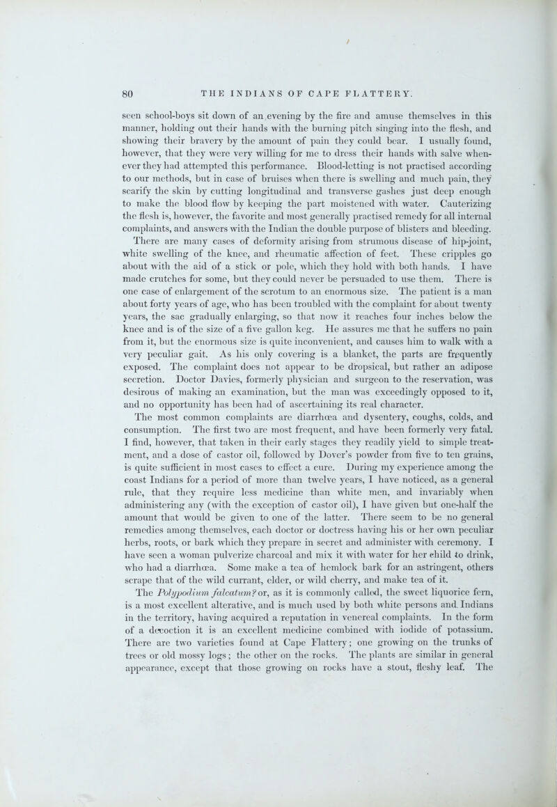 / 80 THE INDIANS OF CAPE FLATTERY. seen school-boys sit down of an evening by the fire and amnse themselves in this manner, holding out their hands with the burning pitch singing into the flesh, and showing their bravery by the amount of pain they could bear. I usually found, however, that they were very willing for me to dress their hands with salve when- ever they had attempted this performance. Blood-letting is not practised according to our methods, but in case of bruises when there is swelling and much pain, they scarify the skin by cutting longitudinal and transverse gashes just deep enough to make the blood flow by keeping the part moistened with water. Cauterizing the flesh is, however, the favorite and most generally practised remedy for all internal complaints, and answers with the Indian the double purpose of blisters and bleeding. There are many cases of deformity arising from strumous disease of hip-joint, white swelling of the knee, and rheumatic affection of feet. These cripples go about with the aid of a stick or pole, which they hold with both hands. I have made crutches for some, but they could never be persuaded to use them. There is one case of enlargement of the scrotum to an enormous size. The patient is a man about forty years of age, who has been troubled with the complaint for about twenty years, the sac gradually enlarging, so that now it reaches four inches below the knee and is of the size of a five gallon keg. He assures me that he suffers no pain from it, but the enormous size is quite inconvenient, and causes him to walk with a very peculiar gait. As his only covering is a blanket, the parts are frequently exposed. The complaint does not appear to be dropsical, but rather an adipose secretion. Doctor Davies, formerly physician and surgeon to the reservation, was desirous of making an examination, but the man was exceedingly opposed to it, and no opportunity has been had of ascertaining its real character. The most common complaints are diarrhoea and dysentery, coughs, colds, and consumption. The first two are most frequent, and have been formerly very fatal. I find, however, that taken in their early stages they readily yield to simple treat- ment, and a dose of castor oil, followed by Dover’s powder from five to ten grains, is quite sufficient in most cases to effect a cure. During my experience among the coast Indians for a period of more than twelve years, I have noticed, as a general rule, that they require less medicine than white men, and invariably when administering any (with the exception of castor oil), I have given but one-half the amount that would be given to one of the latter. There seem to be no general remedies among themselves, each doctor or doctress having his or her own peculiar herbs, roots, or bark which they prepare in secret and administer with ceremony. I have seen a woman pulverize charcoal and mix it with water for her child to drink, who had a diarrhoea. Some make a tea of hemlock bark for an astringent, others scrape that of the wild currant, elder, or wild cherry, and make tea of it. The Polypodium falcatum?ox^ as it is commonly called, the sweet liquorice fern, is a most excellent alterative, and is much used by both white persons and. Indians in the territory, having acquired a reputation in venereal complaints. In the form of a decoction it is an excellent medicine combined with iodide of potassium. There are two varieties found at Cape Flattery; one growing on the trunks of trees or old mossy logs; the other on the rocks. The plants are similar in general appearance, except that those growing on rocks have a stout, fleshy leaf. The