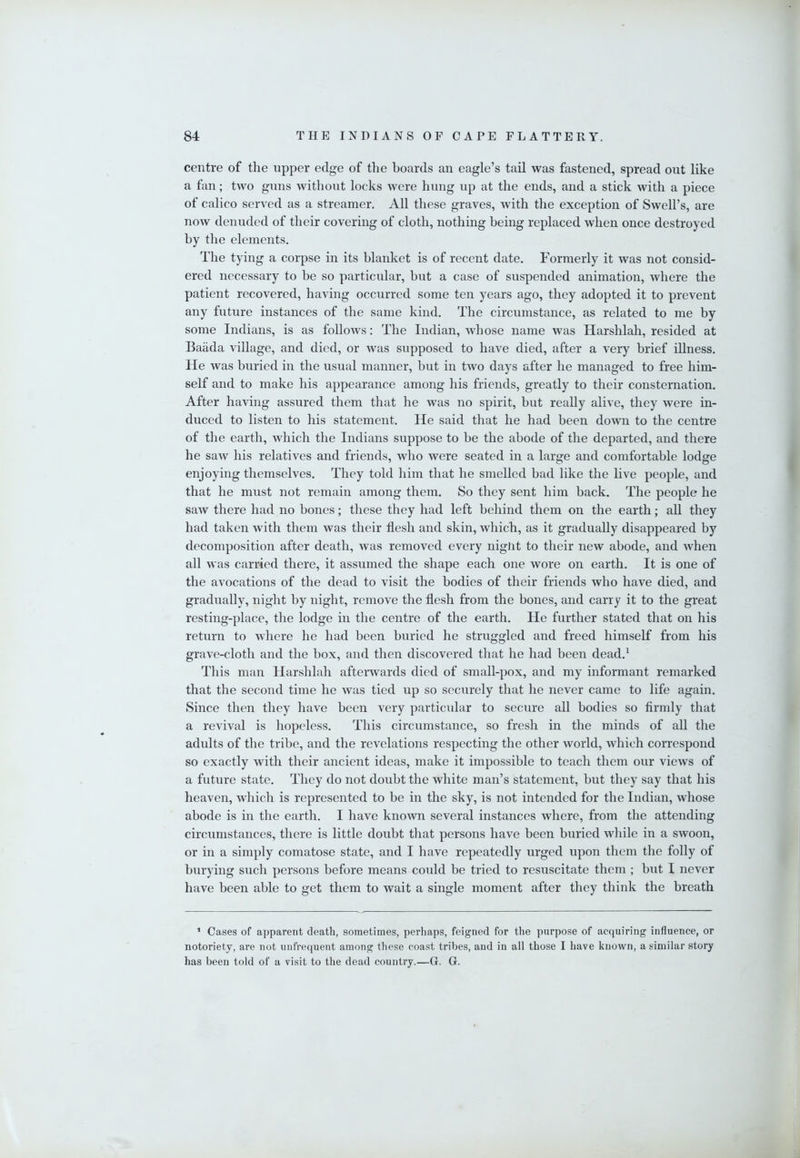 centre of the upper edge of the hoards an eagle’s tail was fastened, spread out like a fan; two guns without locks were hung up at the ends, and a stick with a piece of calico served as a streamer. All these graves, with the exception of Swell’s, are now denuded of their covering of cloth, nothing being replaced when once destroyed by the elements. The tying a corpse in its blanket is of recent date. Formerly it was not consid- ered necessary to be so particular, but a case of suspended animation, where the patient recovered, having occurred some ten years ago, they adopted it to prevent any future instances of the same kind. The circumstance, as related to me by some Indians, is as follows: The Indian, whose name was Harshlah, resided at Baiida village, and died, or was supposed to have died, after a very brief illness. He was buried in the usual manner, but in two days after he managed to free him- self and to make his appearance among his friends, greatly to their consternation. After having assured them that he was no spirit, but really alive, they were in- duced to listen to his statement. He said that he had been down to the centre of the earth, which the Indians suppose to be the abode of the departed, and there he saw his relatives and friends, who were seated in a large and comfortable lodge enjoying themselves. They told him that he smelled bad like the live people, and that he must not remain among them. So they sent him back. The people he saw there had no bones; these they had left behind them on the earth; all they had taken with them was their flesh and skin, which, as it gradually disappeared by decomposition after death, was removed every niglit to their new abode, and when all was carried there, it assumed the shape each one wore on earth. It is one of the avocations of the dead to visit the bodies of their friends who have died, and gradually, night by night, remove the flesh from the bones, and carry it to the great resting-place, the lodge in the centre of the earth. He further stated that on his return to where he had been buried he struggled and freed himself from his grave-cloth and the box, and then discovered that he had been dead.^ This man Harshlah afterwards died of small-pox, and my informant remarked that the second time he was tied up so securely that he never came to life again. Since then they have been very particular to secure all bodies so firmly that a revival is hopeless. This circumstance, so fresh in the minds of all the adults of the tribe, and the revelations respecting the other world, which correspond so exactly with their ancient ideas, make it impossible to teach them our views of a future state. They do not doubt the white man’s statement, but they say that his heaven, which is represented to be in the sky, is not intended for the Indian, whose abode is in the earth. I have known several instances where, from the attending circumstances, there is little doubt that persons have been buried while in a swoon, or in a simply comatose state, and I have repeatedly urged upon them the folly of burying sucli persons before means could be tried to resuscitate them ; but I never have been able to get them to wait a single moment after they think the breath ’ Cases of apparent death, sometimes, perhaps, feigned for the purpose of acquiring influence, or notoriety, are not unfrequent among these coast tribes, and in all those I have known, a similar story has been told of a visit to the dead country.—G. G.