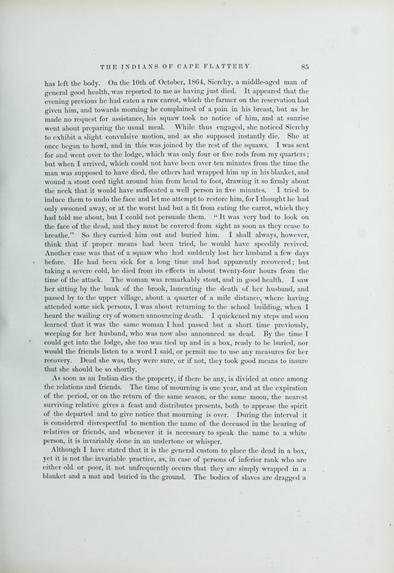 has left the body. On the 10th of October, 1864, Sierchy, a middle-aged man of general good health, was reported to me as having just died. It appeared that the evening previous he had eaten a raw carrot, whicli the farmer on the reservation had given him, and towards morning he complained of a pain in his breast, but as he made no request for assistance, his squaw took no notice of him, and at sunrise went about preparing the usual meal. While thus engaged, she noticed Sierchy to exhibit a slight convulsive motion, and as she supposed instantly die. She at once began to howl, and in this was joined by the rest of the squaws. I was sent for and went over to the lodge, which was only four or five rods from my quarters; but when I arrived, which could not have been over ten minutes from the time the man was supposed to have died, the others had wrapped him up in his blanket, and wound a stout cord tight around him from head to foot, drawing it so firmly about the neck that it would have sufibcated a well person in five minutes. I tried to induce them to undo the face and let me attempt to restore him, for I thought he had only swooned away, or at the worst had but a fit from eating the carrot, which they had told me about, but I could not persuade them. “ It was very bad to look on the face of the dead, and they must be covered from sight as soon as they cease to breathe.” So they carried him out and buried him. I shall always, however, think that if proper means had been tried, he would have speedily revived. Another case was that of a squaw who had suddenly lost her husband a few days t before. He had been sick for a long time and had apparently recovered; but taking a severe cold, he died from its effects in about twenty-four hours from the time of the attack. The woman was remarkably stout, and in good health. I saw her sitting by the bank of the brook, lamenting the death of her husband, and passed by to the upper village, about a quarter of a mile distance, where having attended some sick persons, I was about returning to the school building, when I heard the wailing cry of women announcing death. I quickened my steps and soon learned that it was the same woman I had passed but a short time previously, weeping for her husband, who was now also announced as dead. By the time I could get into the lodge, she too was tied up and in a box, ready to be buried, nor would the friends listen to a word I said, or permit me to use any measures for her recovery. Dead she was, they were sure, or if not, they took good means to insure that she should be so shortly. As soon as an Indian dies the property, if there be any, is divided at once among the relations and friends. The time of mourning is one year, and at the expiration of the period, or on the return of the same season, or the same moon, the nearest surviving relative gives a feast and distributes presents, both to appease the spirit of the departed and to give notice that mourning is over. During the interval it is considered disrespectful to mention the name of the deceased in the hearing of relatives or friends, and whenever it is necessary to speak the name to a white person, it is invariably done in an undertone or whisper. Although I have stated that it is the general custom to place the dead in a box, yet it is not the invariable practice, as, in case of persons of inferior rank who are either old or poor, it not unfrequently occurs that they are simply wrapped in a blanket and a mat and buried in the ground. The bodies of slaves are dragged a