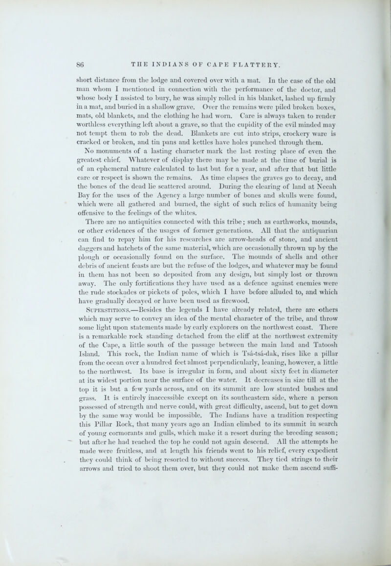 short distance from the lodge and covered over with a mat. In the case of the old man whom I mentioned in connection with the performance of the doctor, and whose body I assisted to hury, he was simply rolled in his blanket, lashed up firmly in a mat, and buried in a shallow grave. Over the remains were piled broken boxes, mats, old blankets, and the clothing he had worn. Care is always taken to render worthless everything left about a grave, so that the cupidity of the evil minded may not tempt them to rob the dead. Blankets are cut into strips, crockery ware is cracked or broken, and tin pans and kettles have holes punched through them. No monuments of a lasting character mark the last resting place of even the greatest chief. Whatever of display there may be made at the time of burial is of an ephemeral nature calculated to last but for a year, and after that but little care or respect is shown the remains. As time elapses the graves go to decay, and the bones of the dead lie scattered around. During the clearing of land at Neeah Bay for the uses of the Agency a large number of bones and skulls were found, which were all gathered and burned, the sight of such relics of humanity being offensive to the feelings of the whites. There are no antiquities connected with this tribe; such as earthworks, mounds, or other evidences of the usages of former generations. All that the antiquarian can find to repay him for his researches are arrow-heads of stone, and ancient daggers and hatchets of the same material, which are occasionally thrown up by the plough or occasionally found on the surface. The mounds of shells and other debris of ancient feasts are but the refuse of the lodges, and whatever may be found in them has not been so deposited from any design, but simply lost or thrown away. The only fortifications they have used as a defence against enemies were the rude stockades or pickets of poles, which I have before alluded to, and which have gradually decayed or have been used as firewood. Superstitions.—Besides the legends I have already related, there are others which may serve to convey an idea of the mental character of the tribe, and throw some light upon statements made by early explorers on the nortliwest coast. There is a remarkable rock standing detached from the cliff at the northwest extremity of the Cape, a little south of the passage between the main land and Tatoosh Island. This rock, the Indian name of which is Tsa-tsa-dak, rises like a pillar from the ocean over a hundred feet almost perpendicularly, leaning, however, a little to tlie northwest. Its base is irregular in form, and about sixty feet in diameter at its widest portion near the surface of the water. It decreases in size till at the top it is but a few yards across, and on its summit are low stunted bushes and grass. It is entirely inaccessible except on its southeastern side, where a person possessed of strength and nerve could, with great difficulty, ascend, but to get down by the same way would be impossible. The Indians have a tradition respecting this Pillar Bock, that many years ago an Indian climbed to its summit in search of young cormorants and gulls, wliich make it a resort during the breeding season; but after he had reached the top he could not again descend. All the attempts he made were fruitless, and at length his friends went to his relief, every expedient they could think of being resorted to Avithout success. They tied strings to their arrows and tried to shoot them over, but they could not make them ascend suffi-