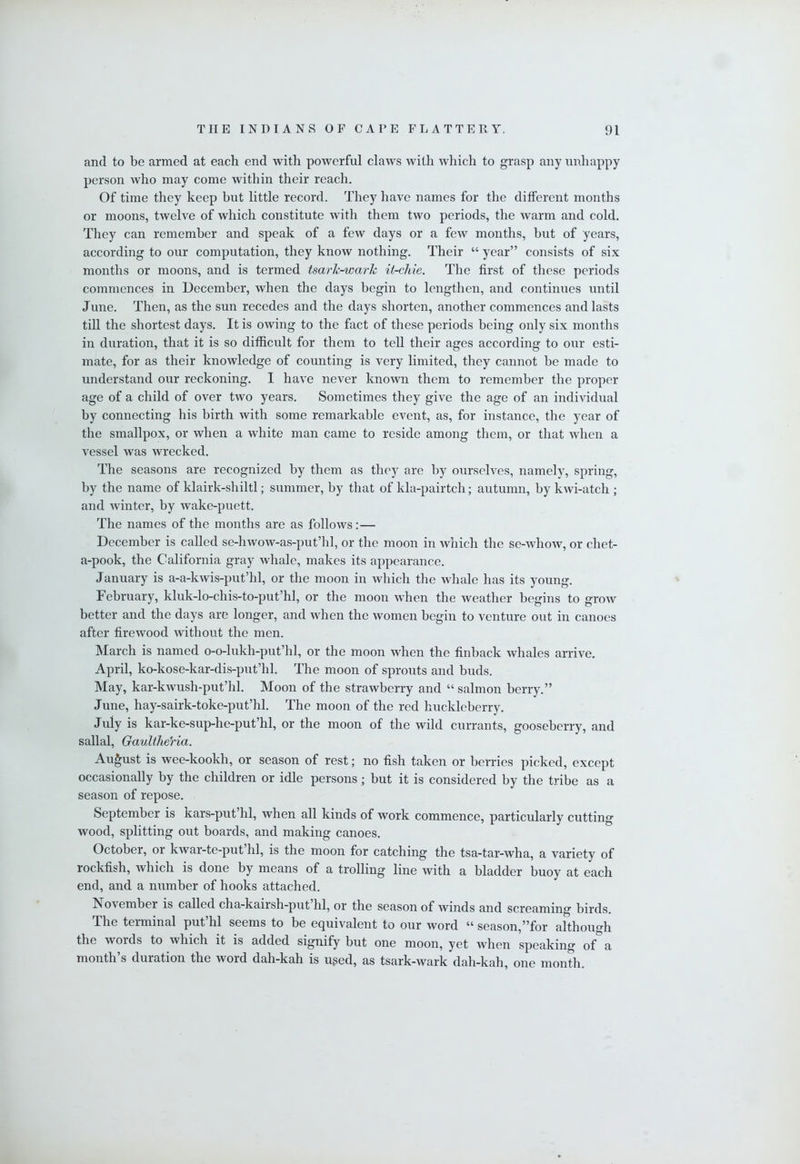 and to be armed at each end with powerful claws with which to grasp any unhappy person who may come within their reach. Of time they keep but little record. They have names for the different months or moons, twelve of which constitute with them two periods, the warm and cold. They can remember and speak of a few days or a few months, but of years, according to our computation, they know nothing. Their “ year” consists of six months or moons, and is termed tsark-wark it-cJiie. The first of those periods commences in December, when the days begin to lengthen, and continues until June. Then, as the sun recedes and the days shorten, another commences and lasts till the shortest days. It is owing to the fact of these periods being only six months in duration, that it is so difficult for them to tell their ages according to our esti- mate, for as their knowledge of counting is very limited, they cannot be made to understand our reckoning. I have never known them to remember the proper age of a child of over two years. Sometimes they give the age of an individual by connecting his birth with some remarkable event, as, for instance, the year of the smallpox, or when a white man came to reside among them, or that when a vessel was wrecked. The seasons are recognized by them as they are by ourselves, namely, spring, by the name of klairk-shiltl; summer, by that of kla-pairtch; autumn, by kwi-atch ; and winter, by wake-puett. The names of the months are as follows:— December is called se-hwow-as-put’hl, or the moon in which the se-Avhow, or chet- a-pook, the California gray whale, makes its appearance. January is a-a-kwis-put’hl, or the moon in which the whale has its young. February, kluk-lo-chis-to-put’hl, or the moon when the Aveather begins to groAv better and the days are longer, and Avhen the Avomen begin to venture out in canoes after firewood Avithout the men. March is named o-o-lukh-put’hl, or the moon when the finback Avhales arrive. April, ko-kose-kar-dis-put’hl. The moon of sprouts and buds. May, kar-kAvush-put’hl. Moon of the strawberry and “ salmon berry.” June, hay-sairk-toke-put’hl. The moon of the red huckleberry. July is kar-ke-sup-he-put’hl, or the moon of the wild currants, gooseberry, and sallal, GaultheHa. August is wee-kookh, or season of rest; no fish taken or berries picked, except occasionally by the children or idle persons; but it is considered by the tribe as a season of repose. September is kars-put’hl, when all kinds of work commence, particularly cutting wood, splitting out boards, and making canoes. October, or kwar-te-put hi, is the moon for catching the tsa-tar-wha, a variety of rockfish, Avhich is done by means of a trolling line Avith a bladder buoy at each end, and a number of hooks attached. November is called cha-kairsh-put hi, or the season of winds and screaming birds. The terminal put’hl seems to be equivalent to our word “ season,”for although the words to which it is added signify but one moon, yet when speaking of a month’s duration the word dah-kah is uged, as tsark-wark dah-kah, one month.