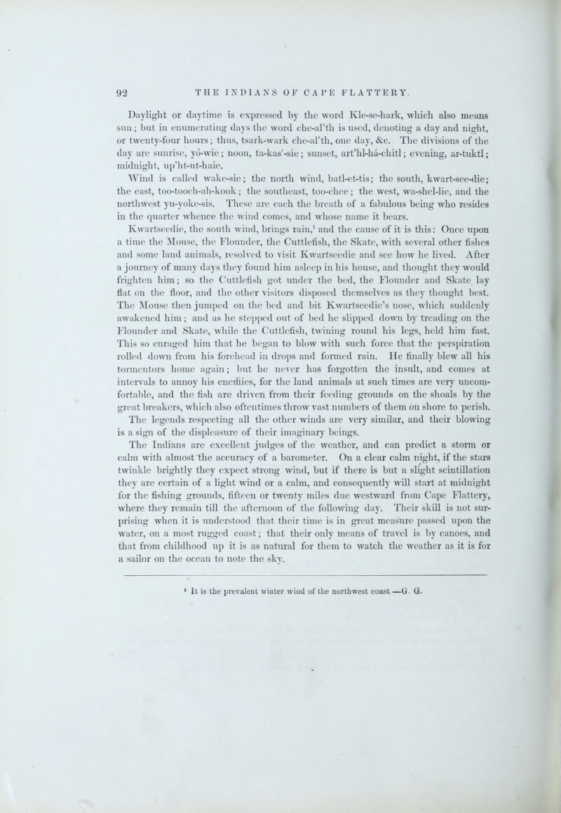 Daylight or daytime is expressed by the word Kle-se-hark, which also means sun; but in enumerating days the word chc-arth is used, denoting a day and night, or twenty-four hours; thus, tsark-wark che-al’th, one day, &c. The divisions of the day are sunrise, yo-wie; noon, ta-kas'-sie; sunset, art’hl-ha-chitl; evening, ar-tuktl; midnight, up’ht-ut-haie. Wind is called Avake-sie; the north wind, batl-et-tis; the south, kwart-see-die; the east, too-tooch-ah-kook; the southeast, too-chee; the west, wa-shel-lie, and the nortliAvest yu-yoke-sis. These are each the breath of a fabulous being who resides in the quarter whence the Avind comes, and Avhose name it bears. IvAvartsecdie, the south Aviiid, brings rain,^ and the cause of it is this: Once upon a time the Mouse, the Flounder, the Cuttlefish, the Skate, with several other fishes and some land animals, resolved to visit IVAvartseedie and see hoAV he lived. After a journey of many days they found him asleep in his house, and thought they Avould frighten him; so the Cuttlefish got under the bed, the Flounder and Skate lay flat on the floor, and the other visitors disposed themselves as they thought best. The Mouse then jumped on the bed and hit KAvartseedie’s nose, AAFich suddenly aAvakened him; and as he stepped out of bed he slipped doAvn by treading on the Flounder and Skate, Avhile the Cuttlefish, tAvining round his legs, held him fast. This so enraged him that he began to bloAV Avith such force that the perspiration rolled doAvn from his forehead in drops and formed rain. He finally blew all his tormentors home again; but he never has forgotten the insult, and comes at intervals to annoy his enemies, for the land animals at such times are very uncom- fortable, and the fish are driven from their feeding grounds on the shoals by the great breakers, which also oftentimes throw vast numbers of them on shore to perish. The legends respecting all the other winds are very similar, and their blowing is a sign of the displeasure of their imaginary beings. The Indians are excellent judges of the weather, and can predict a storm or calm with almost the accuracy of a barometer. On a clear calm night, if the stars tAvinkle brightly they expect strong wind, but if there is but a slight scintillation they are certain of a light wind or a calm, and consequently will start at midnight for the fishing grounds, fifteen or twenty miles due westward from Cape Flattery, where they remain till the afternoon of the folloAving day. Their skill is not sur- prising Avhen it is understood that their time is in great measure passed upon the water, on a most rugged coast; that their only means of travel is by canoes, and that from childhood up it is as natural for them to watch the Aveather as it is for a sailor on the ocean to note the sky. ^ It is the prevalent winter wind of the northwest coast.—G. G.