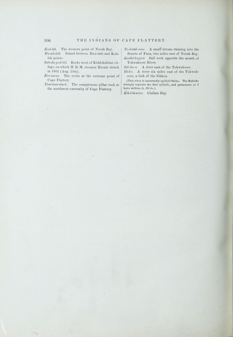 Koit-ldh. The western point of Neeah Bay. Wa-dd-dah. Island between Ba-a-dah and Koit- lah points. Sah-da-jjed-thl. Rocks west of Kiddekubbut vil- lage, on which II. B. M. steamer Hecate struck in 1861 (Aug. 19th). Kee-sis-so. The rocks at the extreme point of Cape Flattery. Tsar-tsar-dark. The conspicuous pillar rock at the northwest extremity of Cape Flattery. To-kwdk-sose. A small stream running into the Straits of Fuca, two miles east of Neeah Bay. Kaithl-ka-ject. Sail rock opposite the mouth of Tokwaksose River. Sik-ke-u. A river east of the Tokwaksose. H6-ko. A river six miles east of the Tokwak- sose, a fork of the Sikkeu. (This river is incorrectly spelled OkSho. The Makahs strongly aspirate the first syllable, and pronounce as I have written it, II6-ko.) Kld-kldrwice. Clallam Bay.