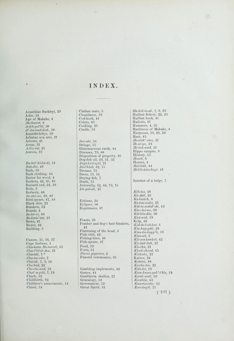 INDEX Acanthias Suckleyi, 29 Adze, 34 Age of Makahs, 4 Ahchawat, 6 A-ikh-peVhl, 30 A'-ka-wad-dish, 30 Anarrhichthys, 30 Arbutus uva ui’si, 27 Arrows, 47 Arum, 31 A-tlis-tat, 21 Aurora, 87 Ba-heV-hl-kd-di, 14 Jlah-die, 49 Bark, 18 Bark clothing, 44 Barter for wood, 4 Baskets, 42, 45, 40 Bastard cod, 24, 28 Beds, 5 Berberis, 46 Be-sho-we, 28, 40 Bird-spears, 47, 48 Black skin, 22 Blankets, 32 Boards, 4 Bo-he-vi, 46 Bo-kwis'-tat, 21 Bows, 47 Boxes, 42 Building, 5 Canoes, 35, 36, 37 Cape Indians, 1 Cha-hatla Ha-tartdl, 61 Cha-t'h I uk-dos, 21 Chd-tdtl, 7 Cha-tai-nks, 7 Chd-tik, 7, 9, 10 Che-biid, 23 Che-che-wid, 19 Chet'-a-puk, 7, 19 Chiefs, 52 Childbirth, 82 Children’s amusements. Chisel, 34 14 Clallam mats, 5 Cleanliness, 19 Cod-hook, 41 Colors, 45 Cooking, 25 Cradle, 18 Dee-aht, 58 Deluge, 57 Diatomaceous earth, 44 Diseases, 79, 80 Disposition of property, 85 Dog-fish oil, 29, 31, 32 Bdpt-kd-kuptl, 21 Do-Vhlub, 02, 75 Dreams, 76 Dress, 15, 16 Drying fish, 7 Duels, 15 Dukwally, 62, 06, 73, 75 Du-p6i-ak, 21 Echinus, 24 Eclipses, 90 Esquimaux, 87 Feasts, 26 Feather and dog’s hair blankets, 43 Flattening of the head, 3 Fish-club, 42 Fishing-lines, 40 Fish-spears, 47 Food, 19 Forts, 51 Fucus gigantea, 2 Funeral ceremonies, 83 Gambling implements, 44 Games, 44 Gaultheria shallon, 27 Genealogy, 58 Government, 52 Great Spirit, 01 Ha-hekdo-ak, 7, 8, 63 Halibut fishery, 22, 23 Halibut hook, 41 Haliotis, 47 Hammers, 4, 35 Hardiness of Makahs, 4 Harpoons, 19, 20, 39 Hats, 45 He-stuk'-sta.^, 21 lle-se-yu, 18 He-tuk-wad, 21 Hippo campus, 8 History, 55 llosett, 6 Houses, 4 Hul-lidk, 44 Hul-li-d-ko-bujd, 44 Interior of a lodge, 7 Kdb-bis, 28 Kd-ddtl, 28 Ka-kaitch, 8 Ka-kai-woks, 21 Kdk-te-wahd'-de, 42 Kds-cho-we, 30 Kdt-hla-dds, 30 Kau-wid, 19 Kelp, 40 Kid-de-kub-but, 6 Kla-hap-pdk, 28 Kias-ko-kop2>'li, 19 Klas-set, 1 Kle-sea-kark-II, 62 KIe4ait-lidi, 21 Kli-cha, 21 Klook-shood, 65 Kluksko, 21 Knives, 34 Kobetsi, 88 Kd-che-tin, 23 Kuts-ke, 19 Kwa-kwan-yok'-t'hle, 19 Kwak-ivall, .30 Kwahlie, 64 Kwarfseedie, 92 Kice-kaptl, 21 ( lOT )