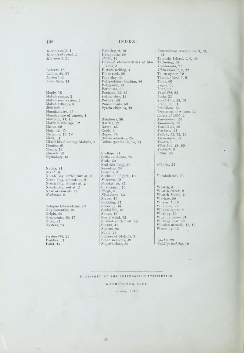 Kwe-nH-sat'h, 1 Kwe-nH-che-chat, 1 Kut-ao-wit, 21 Labrets, 18 Ladles, 2(5, 2T La-hull, 44 La-hallum, 44 Magic, 16 Makah census, 2 Makah reservation, 1 Makah villages, 6 Mak-kah, 1 Manufactures, 35 Manufacture of canoes, 4 Marriage, 11, 13 IVIarriageable age, 12 Masks, 69 Mats, 42, 45 Medicine, 16, 78 Mink, 64 Mixed blood among Makalis, 3 Months, 91 Moxas, 19 Mussels, 24 Mythology, 61 Natica, 81 Neeah, 6 Neeah Bay, agriculture at, 2 Neeah Bay, animals at, 2 Neeah Bay, climate at, 2 Neeah Bay, soil at, 2 Nose ornaments, 11 Neshwdts, 8 Octopus tuberculatus, 23 Onychotenthis, 24 Origin, 56 Ornaments, 45, 41 Otter, 21 Oysters, 24 Pa-daiU'hl, 21 Baddies, 31 Paint, 11 Painting, 9, 10 Parapholas, 89 Pe-ko, 46 Physical characteristics of Ma- kahs, 3 Pictm-e writing, 1 Pillar rock, 86 Pipe clay, 44 Polypodium falcatum, 80 Polygamy, 13 Porpoises, 30 Potatoes, 23, 25 Pot-lat-ches, 13 Pottery, 48 Punishments, 53 Pyrola elliptica, 19 Rainbows, 90 Rattles, 11 Raven, 65 Roofs, 6 Ropes, 39 Rubus odoratus, 25 Rubus spectabilis, 25, 21 Scallops, 24 Scilla esculenta, 25 Seals, 30 Seal-skin buoy, 20 Sea-otter, 30 Seasons, 91 Seclusion of girls, 12 Se-hwau, 19 Se-kdrjec4a, 81 Shamanism, 16 Shorjh, 5 Skoo-koom, 63 Slaves, 10 Smoking, 21 Sneezing, 61 Social life, 10 Songs, 49 South wind, 92 Spanish settlement, 55 Spears, 41 Spoons, 26 Squid, 24 Stature of Makahs, 3 Stone weapons, 49 Superstitious, 86 Tamanawas ceremonies, 9, 13, 61 Tatooche Island, 1, 6, 60 Tattooing, 18 Te-ka-ail-da, 21 Thlu-kliits, 1, 8, 12 Thorn-oyster, 19 Thunder-bird, 1, 9 Tides, 66 Ti-juk, 30 Time, 91 Ti-ne-Vhl, 23 Tools, 33 Toosh-kow, 28, 90 Trade, 30, 31 Traditions, 55 Treatment of women, 11 Treaty of 1855, 1 Tsa-bd-Jnva, 28 Tsd-daitch, 28 Tsailt'h-ko, 30 Tsa-kwat, 21 Tsidrk, 62, 12, 15 Tsis-ka-pul, 21 Tsuess, 6 Tush-kau, 28, 90 Tii-tutah, 8 Twins, 82 U-butsk, 21 Vocabularies, 93 Wiiatch, 6 Wiiatch Creek, 2 Wiiatch Marsh, 2 Warfare, 50 Whales, 1, 19 Whale oil, 22 Whales’ bones, 8 Whaling, 19 Whaling canoe, 21 Whaling gear, 39 Wooden utensils, 42, 43 Wrestling, 15 Ya-eJin, 29 Yakh' yo-bad-die, 19 PUBLISUED BY THE SMITHSONIAN INSTITUTION WASIITNOTON CITY, M A 1! C II , 1 8 7 0 . It