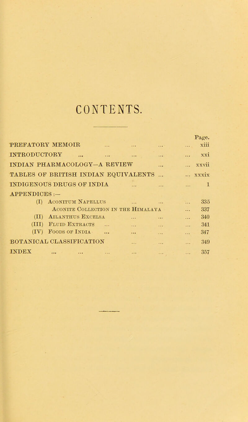 CONTENTS Page. PREFATORY MEMOIR ... ... ... ... xiii INTRODUCTORY ... ... ... ... ... xxi INDIAN PHARMACOLOGY-A REVIEW ... ... xxvii TABLES OF BRITISH INDIAN EQUIVALENTS ... ... xxxix INDIGENOUS DRUGS OF INDIA ... ... ... 1 APPENDICES (I) Aconitum Napellus ... ... ... 335 Aconite Collection in the Himalaya ... 337 (II) Ailanthus Excelsa ... ... ... 340 (III) Fluid Extracts ... ... ... ... 341 (IV) Foods of India ... ... ... ... 347 BOTANICAL CLASSIFICATION ... ... ... 349 INDEX ... ... ... ... ... ... 357