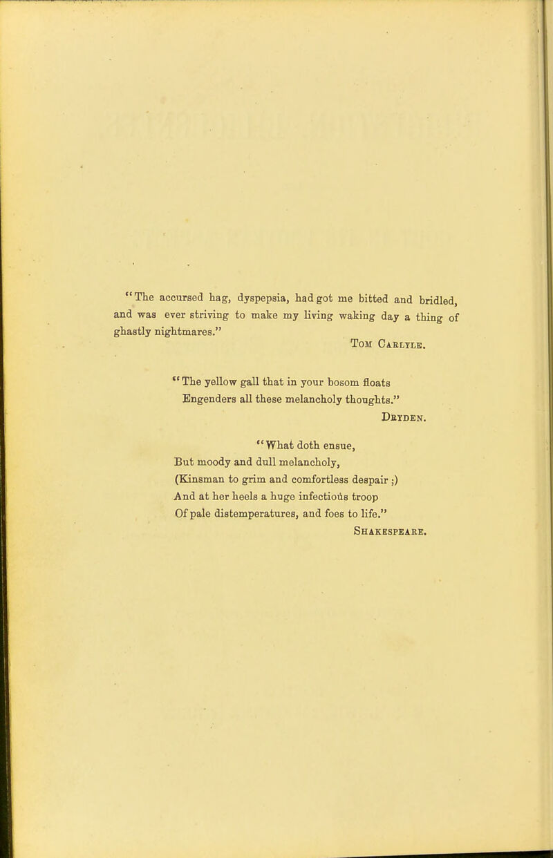 The accursed hag, dyspepsia, had got me bitted and bridled, and was ever striving to make my living waking day a thing of ghastly nightmares. Tom Caeltle. The yellow gall that in your bosom floats Engenders all these melancholy thoughts. Detden. What doth ensue, But moody and dull melancholy, (Kinsman to grim and comfortless despair ;) And at her heels a huge infectious troop Of pale distemperatures, and foes to life. Shakesfsaee.