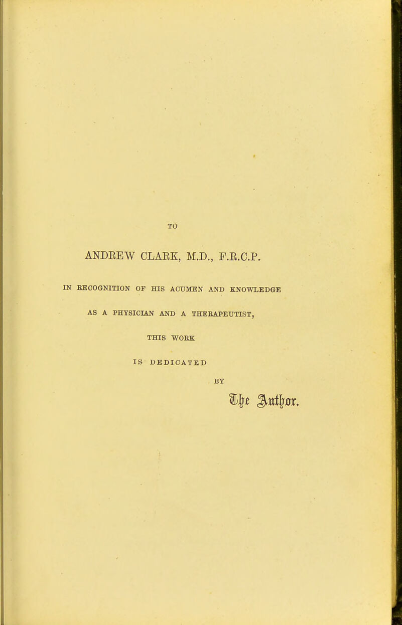 TO ANDEEW CLAEK, M.D., F.E.C.P. IN RECOGNITION OF HIS ACUMEN AND KNOWLEDGE AS A PHYSICIAN AND A THERAPEUTIST, THIS WORK IS DEDICATED BY % Ml