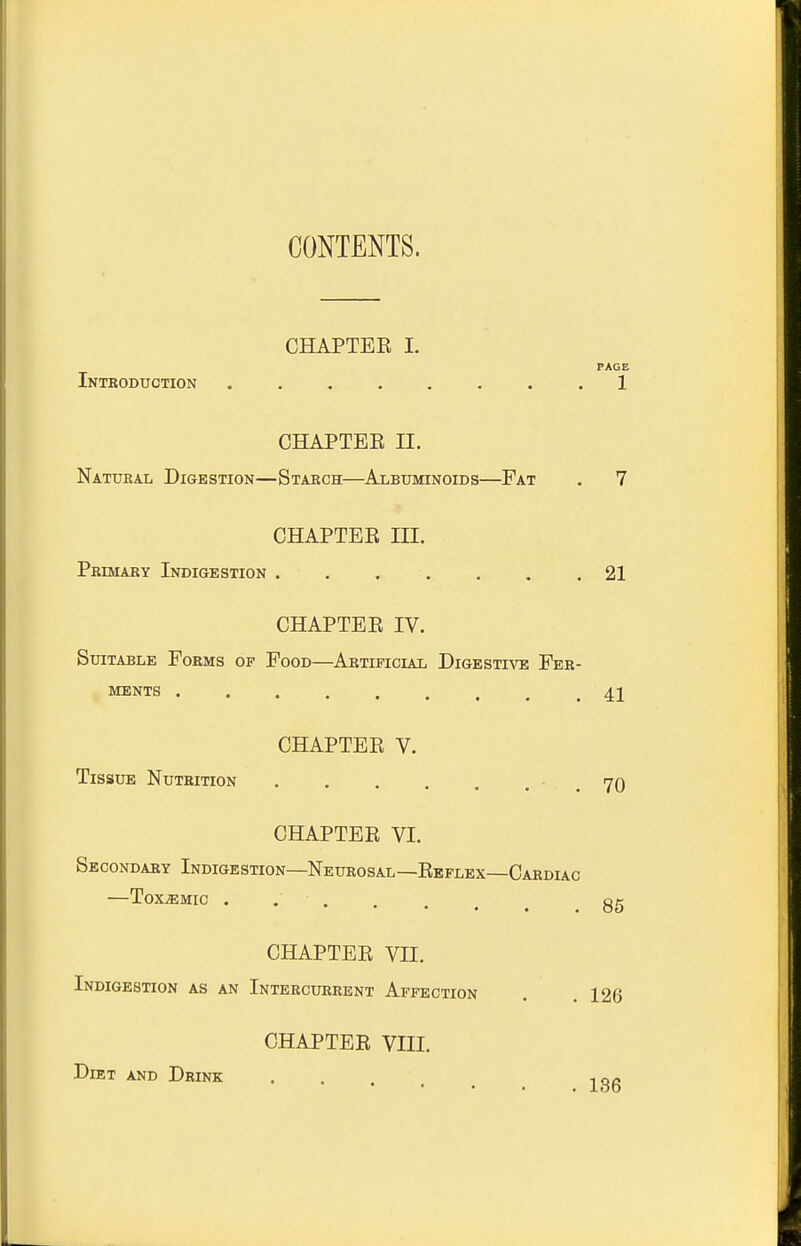 CONTENTS. CHAPTER I. PAGE Introduction ........ 1 CHAPTEE II. Natural Digkstion—Staech—Albuminoids—Fat . 7 CHAPTER III. Pbimary Indigestion 21 CHAPTER IV. Suitable Forms of Food—Artificial Digestive Fer- ments ......... 41 CHAPTER V. Tissue Nutrition . . . . . . . 70 CHAPTER VI. Secondary Indigestion—Neurosal—Reflex—Cardiac ToXiEMIC ...... Qg CHAPTER VII. Indigestion as an Intercurrent Affection . . 126 CHAPTER VIII. Diet and Drink . . ,o<s