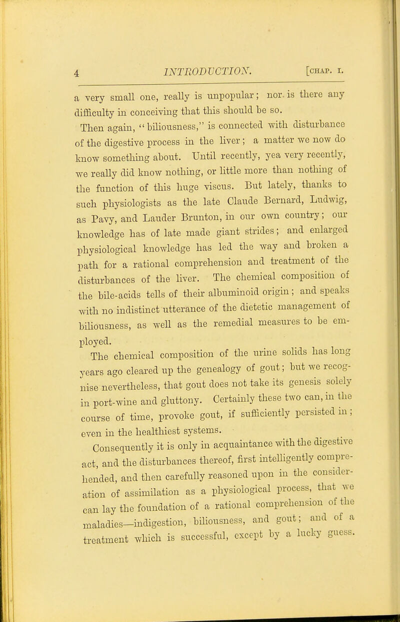 a very small one, really is unpopular; nor. is there any difficulty in conceiving that this should be so. Then again, biliousness, is connected with disturbance of the digestive process in the liver ; a matter we now do know somethmg about. Until recently, yea very recently, we reaUy did know nothmg, or Httle more than nothing of the function of this huge viscus. But lately, thanks to such physiologists as the late Claude Bernard, Ludwig, as Pavy, and Lauder Brunton, in our own country; our knowledge has of late made giant strides; and enlarged physiological knowledge has led the way and broken a path for a rational comprehension and treatment of the disturbances of the liver. The chemical composition of the bile-acids tells of their albuminoid origin; and speaks with no indistinct utterance of the dietetic management of bihousness, as well as the remedial measures to be em- ployed. The chemical composition of the urine solids has long years ago cleared up the genealogy of gout; but we recog- nise nevertheless, that gout does not take its genesis solely in port-wine and gluttony. Certainly these two can, in the course of time, provoke gout, if sufficiently persisted hi; even in the healthiest systems. Consequently it is only in acquaintance with the digestive act, and the disturbances thereof, first intelUgently compre- hended, and then carefuUy reasoned upon in the consider- ation of assimilation as a physiological process, that we can lay the foundation of a rational comprehension of the maladies-indigestion, biliousness, and gout; and of a treatment which is successful, except by a lucky guess.