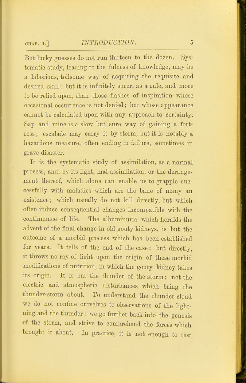 But lucky guesses do uot run tliirteeu to the dozen. Sys- tematic study, leading to tlie fulness of knowledge, may be a laborious, toilsome way of acquiring the requisite and desired skill; but it is infinitely surer, as a rule, and more to be rehed upon, than those flashes of inspu-ation whose occasional occurrence is not denied; but whose appearance cannot be calculated upon with any approach to certainty. Sap and mine is a slow but sure way of gaining a fort- ress ; escalade may carry it by storm, but it is notably a hazardous measm'e, often ending in failure, sometimes in grave disaster. It is the systematic study of assimilation, as a normal process, and, by its Hght, mal-assimilation, or the derange- ment thereof, which alone can enable us to grapple suc- cessfully with maladies which are the bane of many an existence; which usually do not kill directly, but which often induce consequential changes incompatible with the continuance of life. The albuminuria which heralds the advent of the final change in old gouty kidneys, is but the outcome of a morbid process which has been established for years. It tells of the end of the case; but dh-ectly, it thi-ows no ray of hght upon the origin of these morbid modifications of nutrition, in which the gouty kidney takes its origin. It is but the thunder of the storm; not the electric and atmospheric disturbances which bring the thunder-storm about. To imderstand the thunder-cloud we do not confine ourselves to observations of the light- ning and the thunder; we go further back into the genesis of the storm, and strive to comprehend the forces which brought it about. In practice, it is not enough to test