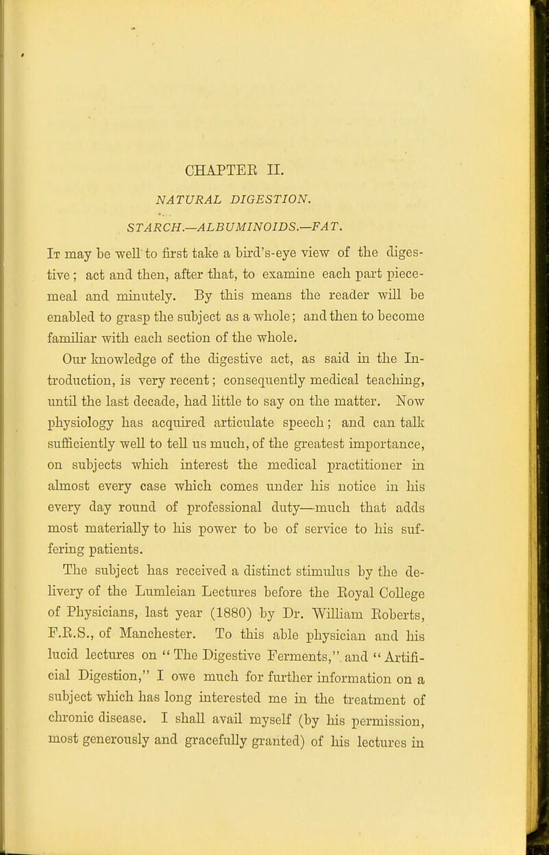 NATURAL DIGESTION. S T ARCH.—ALB UMINOIDS.—FA T. It may be weU to first take a bird's-eye view of the diges- tive ; act and tben, after that, to examine each part piece- meal and minntely. By this means the reader wiU be enabled to grasp the subject as a whole; and then to become famihar with each section of the whole. Our knowledge of the digestive act, as said in the In- troduction, is very recent; consequently medical teaching, until the last decade, had httle to say on the matter. Now physiology has acquired articulate speech; and can talk sufiiciently weU to tell us much, of the greatest importance, on subjects which interest the medical practitioner in almost every case which comes under his notice in his every day round of professional duty—much that adds most materially to his power to be of service to his suf- fering patients. The subject has received a distinct stimulus by the de- livery of the Lumleian Lectures before the Eoyal College of Physicians, last year (1880) by Dr. WilHam Koberts, F.E.S., of Manchester. To this able physician and his lucid lectures on The Digestive Ferments,.and Artifi- cial Digestion, I owe much for further information on a subject which has long interested me in the treatment of chronic disease. I shall avail myself (by his permission, most generously and gracefully granted) of his lectures in