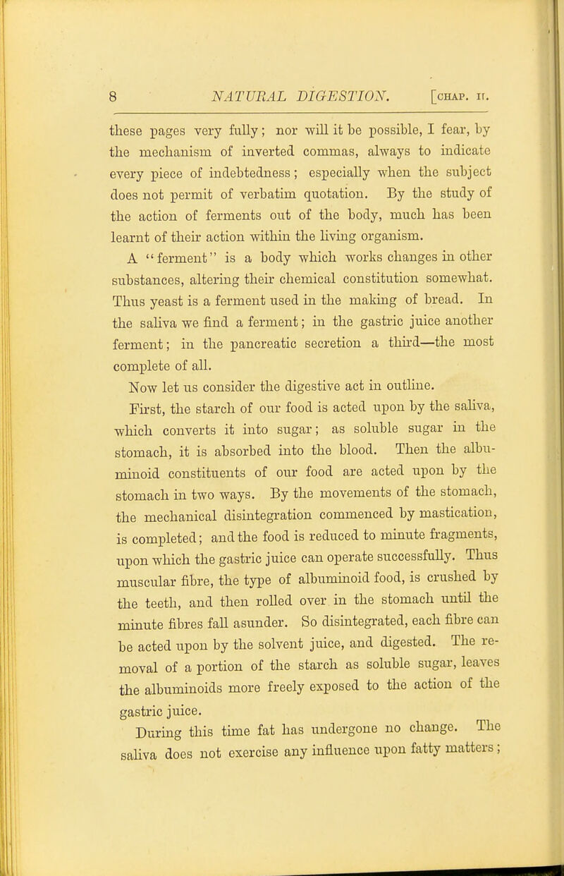 these pages very fiiUy; nor will it be possible, I fear, by the meclianisia of inverted commas, always to indicate every piece of indebtedness; especially when the subject does not permit of verbatim quotation. By the study of the action of ferments out of the body, much has been learnt of their action within the hving organism. A ferment is a body which works changes in other substances, altering their chemical constitution somewhat. Thus yeast is a ferment used in the making of bread. In the saUva we find a ferment; in the gastric juice another ferment; in the pancreatic secretion a thhd—the most complete of all. Now let us consider the digestive act in outline. First, the starch of our food is acted upon by the sahva, which converts it into sugar; as soluble sugar in the stomach, it is absorbed into the blood. Then the albu- minoid constituents of our food are acted upon by the stomach in two ways. By the movements of the stomach, the mechanical disintegration commenced by mastication, is completed; and the food is reduced to minute fragments, upon which the gastric juice can operate successfully. Thus muscular fibre, the type of albuminoid food, is crushed by the teeth, and then rolled over in the stomach until the minute fibres fall asunder. So disintegrated, each fibre can be acted upon by the solvent juice, and digested. The re- moval of a portion of the starch as soluble sugar, leaves the albuminoids more freely exposed to the action of the gastric juice. Durmg this time fat has undergone no change. The saliva does not exercise any influence upon fatty matters;