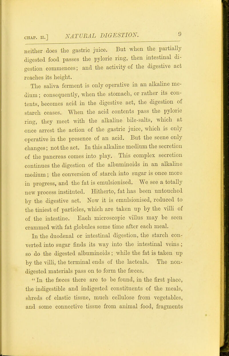 neither does the gastric juice. But when the partiaUy digested food passes the pyloric ring, then intestinal di- gestion commences; and the activity of the digestive act reaches its height. The saliva ferment is only operative in an alkaline me- dium ; consequently, when the stomach, or rather its con- tents, becomes acid m the digestive act, the digestion of starch ceases. When the acid contents pass the pyloric rmg, they meet with the alkahne bile-salts, which at once arrest the action of the gastric juice, which is only operative in the presence of an acid. But the scene only changes; not the act. In this alkalme medium the secretion of the pancreas comes into play. This complex secretion continues the digestion of the albuminoids in an alkaline medium ; the conversion of starch into sugar is once more in progress, and the fat is emulsionised. We see a totally new process instituted. Hitherto, fat has been untouched by the digestive act. Now it is emulsionised, reduced to the tiniest of particles, which are taken up by the viUi of of the intestine. Each microscopic villus may be seen crammed with fat globules some time after each meal. In the duodenal or intestinal digestion, the starch con- verted into sugar finds its way into the intestinal veins.; so do the digested albuminoids; while the fat is taken up by the vilH, the terminal ends of the lacteals. The non- digested materials pass on to form the faeces. In the faeces there are to be found, in the first iDlacc, the indigestible and indigested constituents of the meals, shreds of elastic tissue, much cellulose from vegetables, and some connective tissue from animal food, fragments