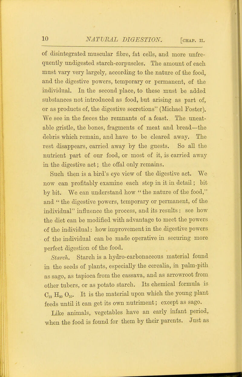 of disintegrated muscular fibre, fat cells, and more unfre- guently undigested starch-corx3uscles. The amount of each must vary very largely, according to the nature of the food, and the digestive powers, temporary or permanent, of the individual. In the second place, to these must be added substances not introduced as food, but arising as part of, or as products of, the digestive secretions (Michael Foster). We see in the fseces the remnants of a feast. The uneat- able gristle, the bones, fragments of meat and bread—the debris which remain, and have to be cleared away. The rest disappears, carried away by the guests. So aU the nutrient part of our food, or most of it, is carried away ia the digestive act; the offal only remains. Such then is a bu-d's eye view of the digestive act. We now can profitably examine each step in it in detail; bit by bit. We can understand how  the nature of the food, and  the digestive powers, temporary or permanent, of the individual influence the process, and its results : see how the diet can be modified with advantage to meet the powers of the individual: how improvement in the digestive powers of the individual can be made operative in securmg more perfect digestion of the food. Starch. Starch is a hydro-carbonaceous material found in the seeds of plants, especially the cerealia, in palm-pith as sago, as tapioca from the cassava, and as arrowroot from other tubers, or as potato starch. Its chemical formula is Ci3 H20 Oio. It is the material upon which the young plant feeds until it can get its own nutrhnent; except as sago. Like animals, vegetables have an early infant period, when the food is found for them by thefr parents. Just as