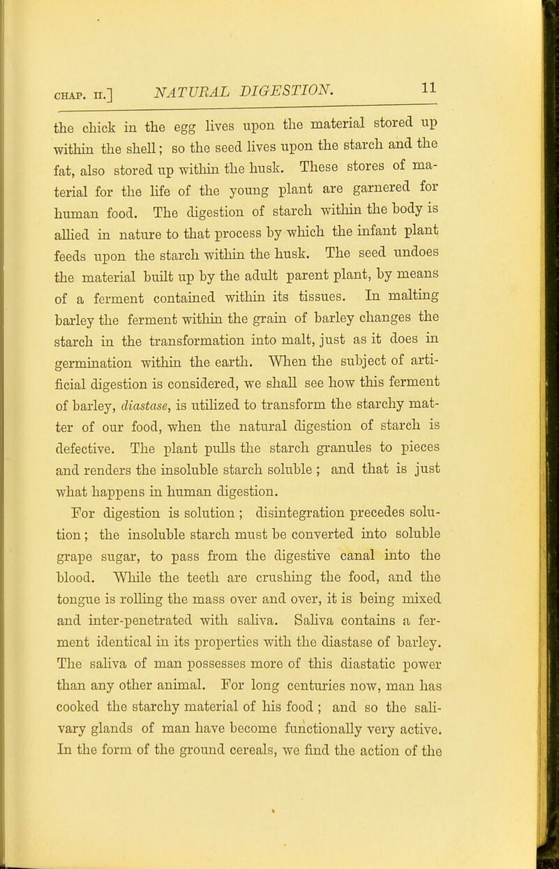 the chick in the egg lives upon the material stored up within the shell; bo the seed lives upon the starch and the fat, also stored up withhi the husk. These stores of ma- terial for the life of the young plant are garnered for human food. The digestion of starch witliui the hody is allied in nature to that process by which the infant plant feeds upon the starch withua the husk. The seed undoes the material built up by the adult parent plant, by means of a ferment contauaed within its tissues. In malting barley the ferment withm the grain of barley changes the starch in the transformation into malt, just as it does in germination within the earth. Wlien the subject of arti- ficial digestion is considered, we shall see how this ferment of barley, diastase, is utiHzed to transform the starchy mat- ter of our food, when the natural digestion of starch is defective. The plant pulls the starch granules to pieces and renders the insoluble starch soluble ; and that is just what happens in human digestion. For digestion is solution ; disintegration precedes solu- tion ; the insoluble starch must be converted into soluble grape sugar, to pass from the digestive canal into the blood. While the teeth are crushing the food, and the tongue is rolling the mass over and over, it is being mixed and inter-XJenetrated with saliva. Sahva contains a fer- ment identical in its proiJerties with the diastase of barley. The sahva of man possesses more of this diastatic power than any other animal. For long centm-ies now, man has cooked the starchy material of his food ; and so the sali- vary glands of man have become functionally very active. In the form of the ground cereals, we find the action of the