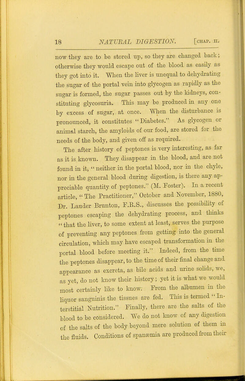 now they are to be stored up, so they are changed back; otherwise they would escape out of the blood as easily as they got into it. When the hver is unequal to dehydrating the sugar of the portal vein into glycogen as rapidly as the sugar is formed, the sugar passes out by the kidneys, con- stituting glycosuria. This may be produced m any one by excess of sugar, at once. When the disturbance is pronounced, it constitutes Diabetes. As glycogen or animal starch, the amyloids of our food, are stored for the needs of the body, and given off as requii-ed. The after history of peptones is very hiteresting, as far as it is known. They disappear in the blood, and are not found in it,  neither in the portal blood, nor in the chyle, nor in the general blood during digestion, is there any ap- preciable quantity of peptones. (M. Foster). In a recent article,  The Practitioner, October and November, 1880, Dr. Lauder Brunton, F.E.S., discusses the possibihty of peptones escapmg the dehydratuag process, and thmks  that the liver, to some extent at least, serves the purpose of preventmg any peptones from gettmg mto the general ckculation, which may have escaped transformation in the portal blood before meetmg it. Indeed, from the tune the peptones disappear, to the time of then: final change and appearance as excreta, as bile acids and lu-me sohds, we, as yet, do not know their history; yet it is what we would most certainly hive to know; From the albumen in the Hquor sanguinis the tissues are fed. This is termed  In- terstitial Nutrition. Fmally, there are the salts of the blood to be considered. We do not know of any digestion of the salts of the body beyond mere solution of them ui the fluids. Conditions of spausemia are produced fi'om their