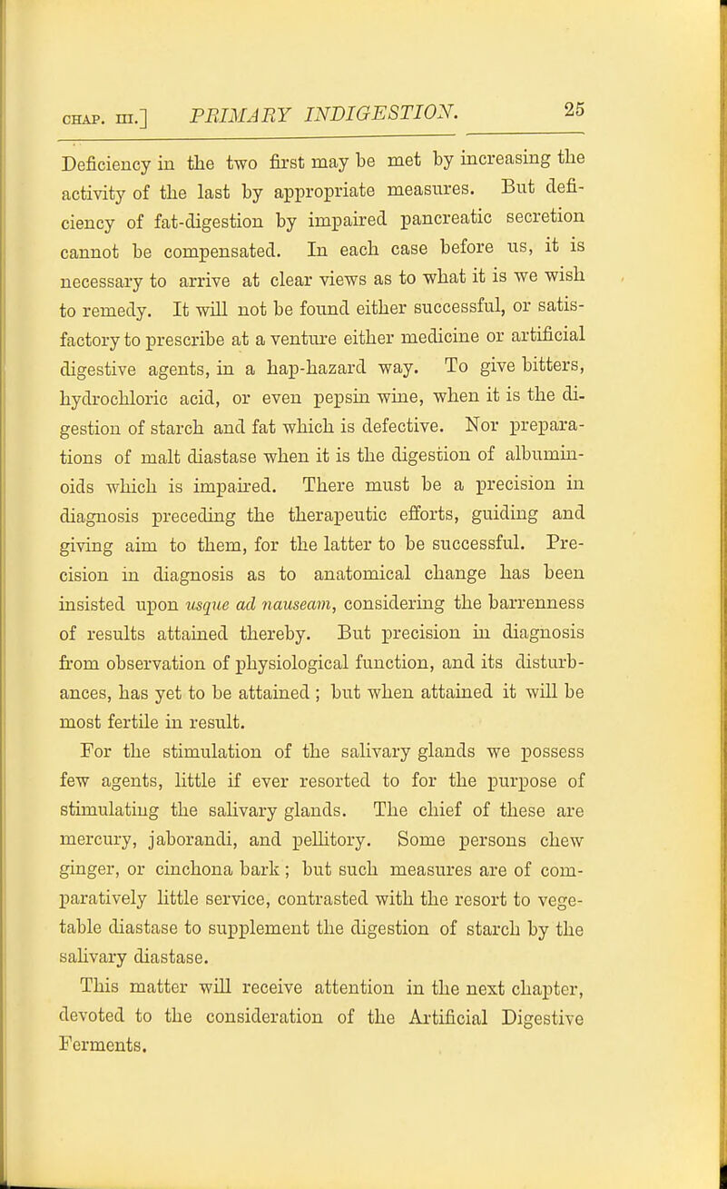 Deficiency in the two first may be met by increasing the activity of the last by appropriate measures. But defi- ciency of fat-digestion by impaired pancreatic secretion cannot be compensated. In each case before us, it is necessary to arrive at clear views as to what it is we wish to remedy. It wiU not be found either successful, or satis- factory to prescribe at a ventui-e either medicine or artificial digestive agents, in a hap-hazard way. To give bitters, hydrochloric acid, or even pepsin wine, when it is the di- gestion of starch and fat which is defective. Nor prepara- tions of malt diastase when it is the digestion of albumin- oids which is impah-ed. There must be a precision in diagnosis preceding the therapeutic efforts, guiding and giving aim to them, for the latter to be successful. Pre- cision in diagnosis as to anatomical change has been insisted upon usque ad nauseam, considering the barrenness of results attained thereby. But precision in diagnosis fi'om observation of j)hysiological function, and its disturb- ances, has yet to be attained ; but when attained it will be most fertile in result. For the stimulation of the salivary glands we possess few agents, httle if ever resorted to for the purpose of stimulating the salivary glands. The chief of these are mercury, jaborandi, and peUitory. Some persons chew ginger, or cinchona bark ; but such measures are of com- paratively little service, contrasted with the resort to vege- table diastase to su]pplement the digestion of starch by the sahvary diastase. This matter will receive attention in the next chapter, devoted to the consideration of the Ai-tificial Digestive Ferments.