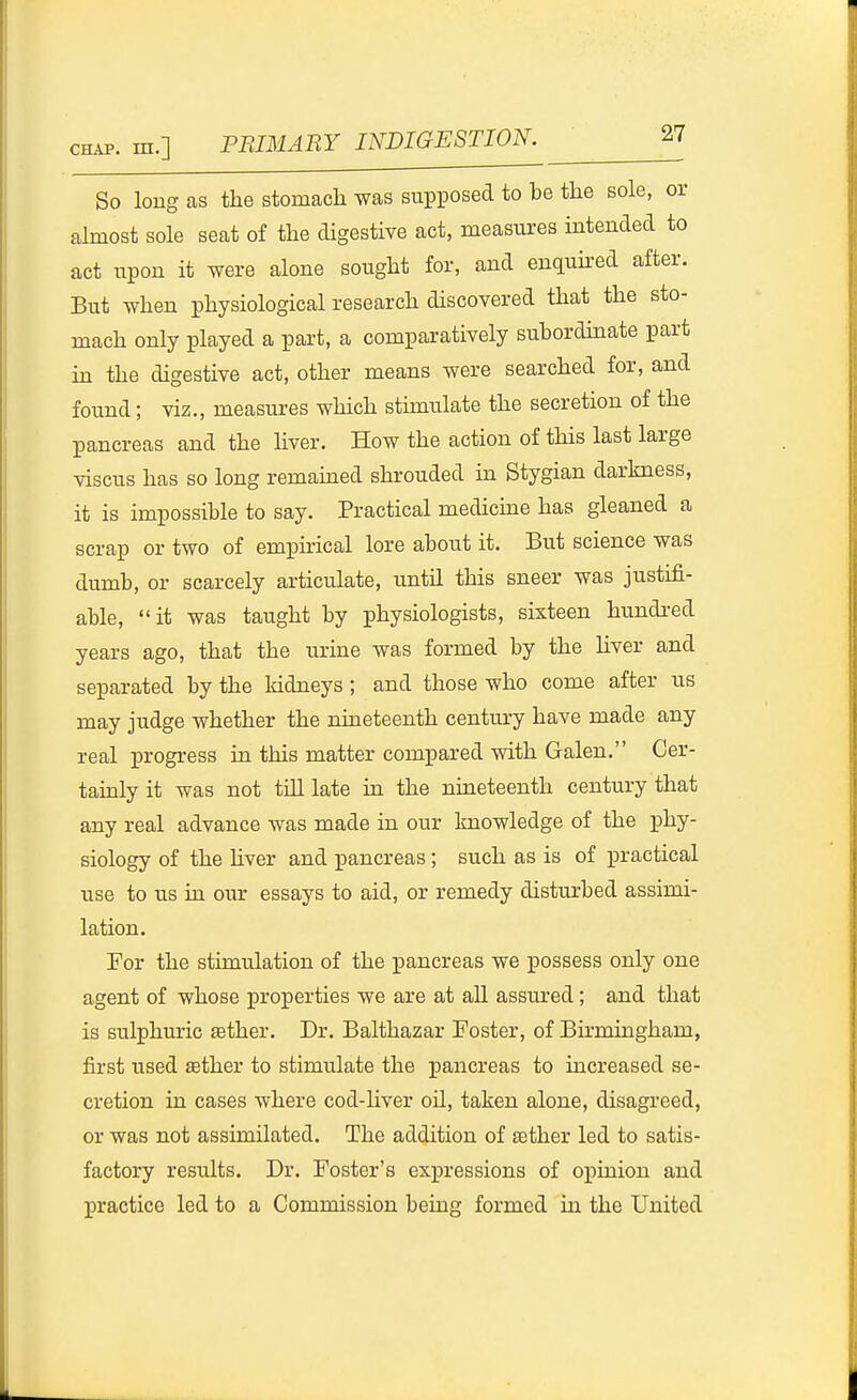 So long as the stomach was supposed to be the sole, or almost sole seat of the digestive act, measures intended to act upon it were alone sought for, and enquked after. But when physiological research discovered that the sto- mach only played a part, a comparatively subordinate part in the digestive act, other means were searched for, and found; viz., measures which stimulate the secretion of the pancreas and the liver. How the action of this last large viscus has so long remained shrouded in Stygian darkness, it is impossible to say. Practical medicine has gleaned a scrap or two of empirical lore about it. But science was dumb, or scarcely articulate, until this sneer was justifi- able, it was taught by physiologists, sixteen hundred years ago, that the urme was formed by the hver and separated by the kidneys; and those who come after us may judge whether the nineteenth century have made any real progress in this matter compared with Galen. Cer- taualy it was not till late in the nineteenth century that any real advance was made in our knowledge of the phy- siology of the Hver and pancreas; such as is of practical use to us in our essays to aid, or remedy disturbed assimi- lation. For the stimulation of the pancreas we possess only one agent of whose properties we are at aU assured; and that is sulphuric ^ther. Dr. Balthazar Foster, of Birmingham, first used «ther to stimulate the pancreas to increased se- cretion in cases where cod-liver oil, taken alone, disagreed, or was not assimilated. The addition of eether led to satis- factory results. Dr. Foster's expressions of opinion and practice led to a Commission being formed in the United