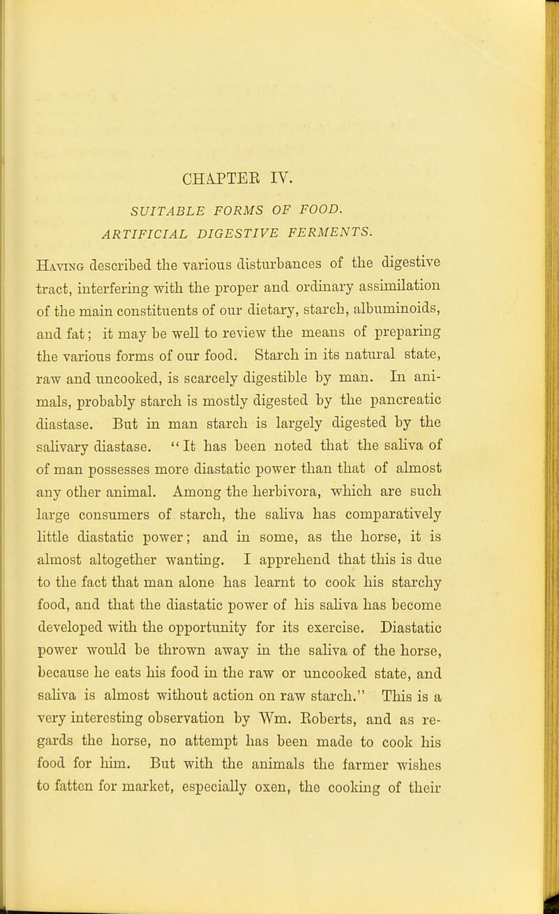 SUITABLE FORMS OF FOOD. ARTIFICIAL DIGESTIVE FERMENTS. HA-\aNG described the various disturbances of the digestive tract, interfering with the proper and ordinary assimilation of the main constituents of our dietary, starch, albuminoids, and fat; it may be well to review the means of preparing the various forms of our food. Starch in its natural state, raw and uncooked, is scarcely digestible by man. In ani- mals, probably starch is mostly digested by the pancreatic diastase. But in man starch is largely digested by the saUvary diastase. It has been noted that the saliva of of man possesses more diastatic power than that of almost any other animal. Among the herbivora, which are such large consumers of starch, the sahva has comparatively little diastatic power; and in some, as the horse, it is almost altogether wanting. I apprehend that this is due to the fact that man alone has learnt to cook his starchy food, and that the diastatic power of his saHva has become developed with the opportunity for its exercise. Diastatic power would be thrown away in the sahva of the horse, because he eats his food in the raw or uncooked state, and sahva is almost without action on raw starch. This is a very interesting observation by Wm. Eoberts, and as re- gards the horse, no attempt has been made to cook his food for him. But with the animals the farmer wishes to fatten for market, especially oxen, the cooldng of their