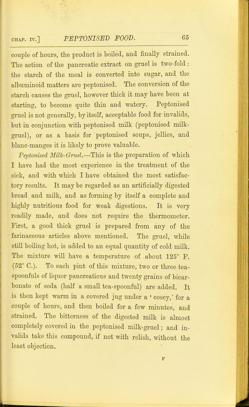 couple of hours, the product is boiled, and finally strained. The action of the pancreatic extract on gruel is two-fold : the starch of the meal is converted into sugar, and the albuminoid matters are peptonised. The conversion of the starch causes the gruel, however thick it may have been at starting, to become quite thin and watery. Peptonised gruel is not generally, by itself, acceptable food for invalids, but in conjunction with peptonised milk (peptonised milk- gruel), or as a basis for peptonised soups, jelHes, and blanc-manges it is hkely to prove valuable. Peptonised Milk-Gruel.—This is the preparation of which I have had the most experience in the treatment of the sick, and with which I have obtained the most satisfac- tory results. It may be regarded as an artificially digested bread and mUk, and as forming by itself a complete and highly nutritious food for weak digestions. It is very readily made, and does not require the thermometer. First, a good thick gruel is prepared from any of the fariuaceous articles above mentioned. The gruel, while still boiling hot, is added to an equal quantity of cold milk. The mixture wiU have a temperature of about 125° F. (52° C). To each pint of this mixture, two or three tea- spoonfuls of Uquor pancreaticus and twenty grains of bicar- bonate of soda (haK a small tea-spoonful) are added. It is then kept warm in a covered jug under a ' cosey,' for a couple of hours, and then boiled for a few minutes, and strained. The bitterness of the digested Tnilk is almost completely covered ia the peptonised milk-gruel; and in- vahds take this compound, if not with rehsh, without the least objection. F