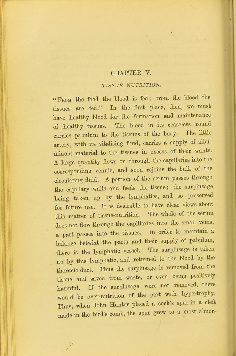 TISSUE NUTRITION. From the food tlie blood is fed; from the Hood the tissues are fed. In the first place, then, we must have healthy blood for the formation and maintenance of healthy tissues. The blood ha its ceaseless round carries pabulum to the tissues of the body. The little artery, with its vitahsmg fluid, carries a supply of albu- mmoid material to the tissues in excess of then: wants. A large quantity flows on through the capUlaries into the corresponding venule, and soon rejoms the bulk of the chculating fluid. A portion of the serujn passes through the capiUary waUs and feeds the tissue; the surplusage bemg taken up by the lymphatics, and so preserved for future use. It is deshable to have clear views about this matter of tissue-nutrition. The whole of the serum does not flow through the capillaries into the smaU vems, a part passes into the tissues. In order to mamtain a balance betwixt the parts and their supply of pabulum, there is the lymphatic vessel. The surplusage is taken up by this lymphatic, and returned to the blood by the thoracic duct. Thus the surplusage is removed fi-om the tissue and saved from waste, or even being positively harmful. If the surplusage were not removed, there would be over-nutrition of the part with hypertrophy. Thus, when John Hunter placed a cock's spur m a cleft made'in the bird's comb, the spur grew to a most abnor-