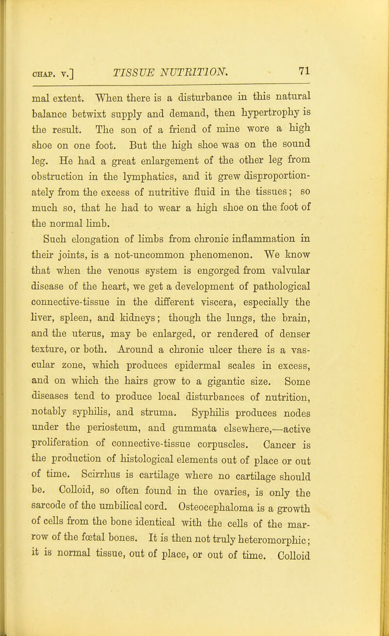 mal extent. When there is a disturbance in this natural balance betwixt supply and demand, then hypertrophy is the result. The son of a Mend of mine wore a high shoe on one foot. But the high shoe was on the sound leg. He had a great enlargement of the other leg from obstruction in the lymphatics, and it grew disproportion- ately from the excess of nutritive fluid in the tissues; so much so, that he had to wear a high shoe on the foot of the normal limb. Such elongation of limbs from chronic inflammation in their joints, is a not-uncommon phenomenon. We know that when the venous system is engorged from valvular disease of the heart, we get a development of pathological connective-tissue in the different viscera, especially the Hver, spleen, and kidneys; though the lungs, the brain, and the uterus, may be enlarged, or rendered of denser texture, or both. Around a chronic ulcer there is a vas- cular zone, which produces epidermal scales in excess, and on which the hairs grow to a gigantic size. Some diseases tend to produce local disturbances of nutrition, notably syphilis, and struma. Syphilis produces nodes under the periosteum, and gummata elsewhere,—active proliferation of connective-tissue corpuscles. Cancer is the production of histological elements out of place or out of tune. Scirrhus is cartilage where no cartilage should be. CoUoid, so often found in the ovaries, is only the sarcode of the umbihcal cord. Osteocephaloma is a growth of cells from the bone identical with the cells of the mar- row of the foetal bones. It is then not truly heteromorphic; it is normal tissue, out of place, or out of time. CoUoid